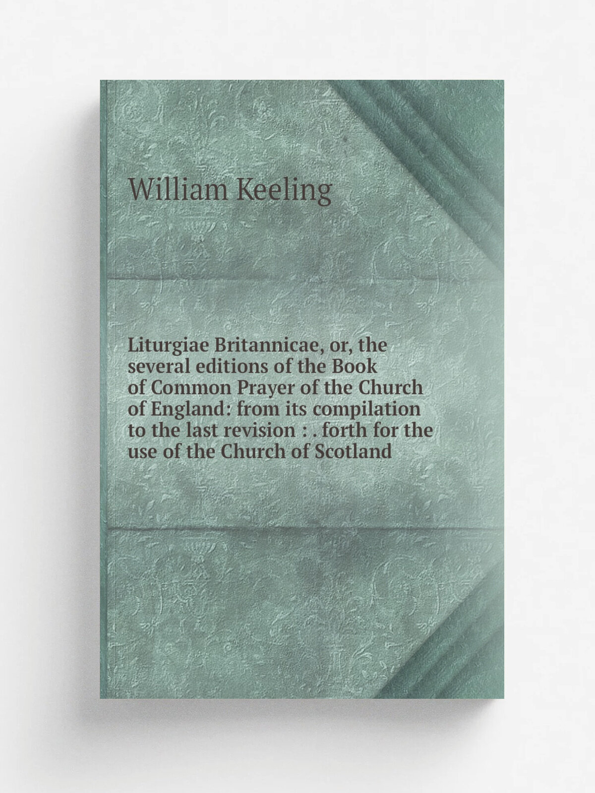 Liturgiae Britannicae, or, the several editions of the Book of Common Prayer of the Church of England: from its compilation to the last revision : . …