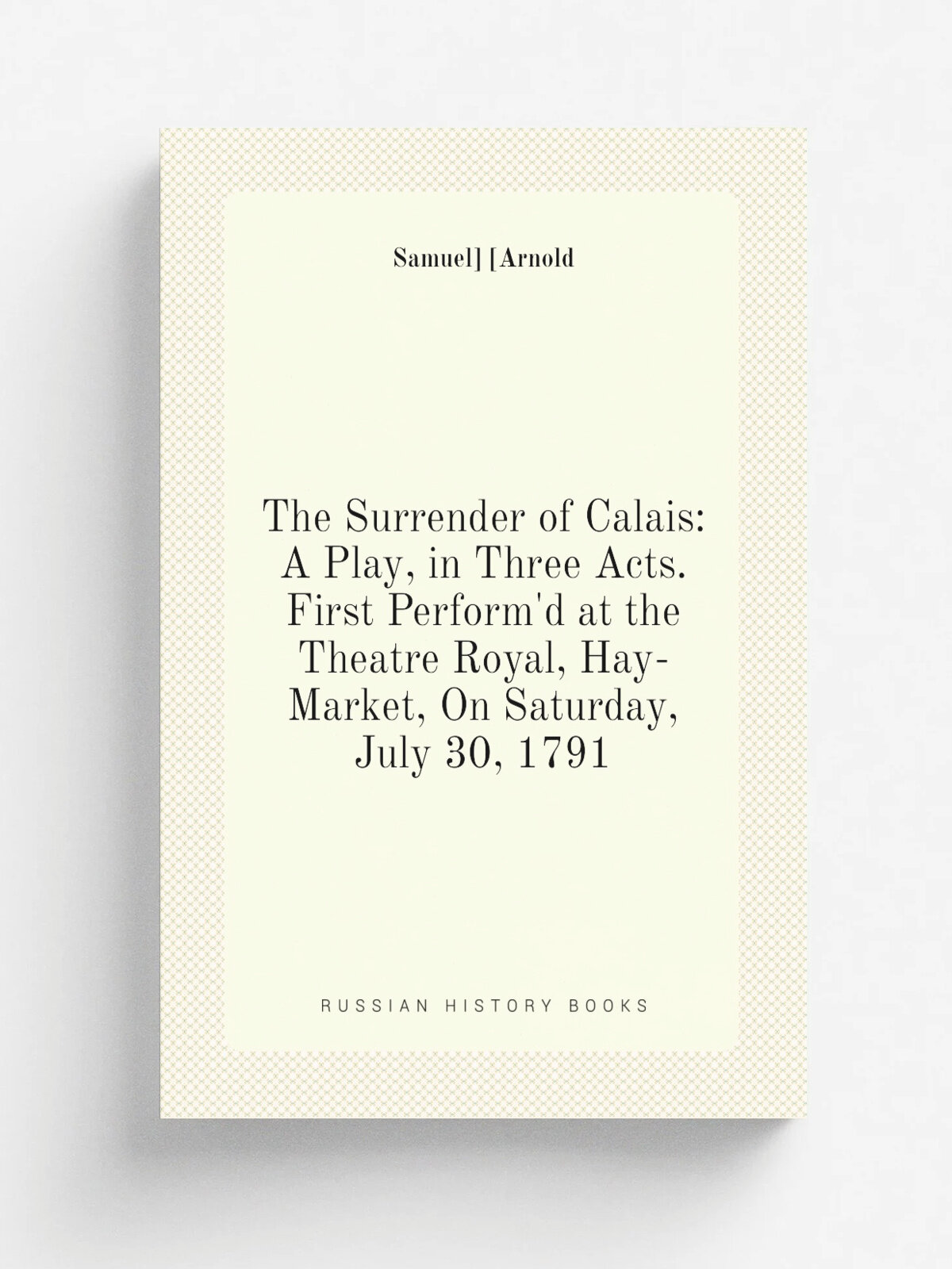The Surrender of Calais: A Play, in Three Acts. First Perform'd at the Theatre Royal, Hay-Market, On Saturday, July 30, 1791 | Samuel. . Arnold | Репр…
