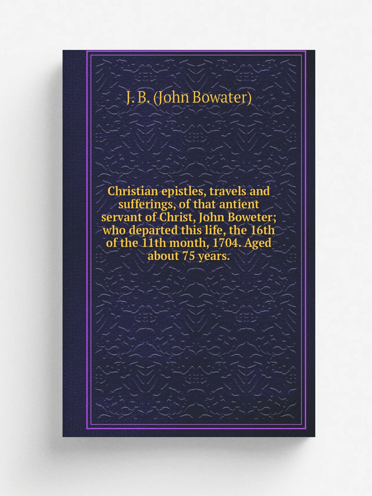 Christian epistles, travels and sufferings, of that antient servant of Christ, John Boweter; who departed this life, the 16th of the 11th month, 1704…