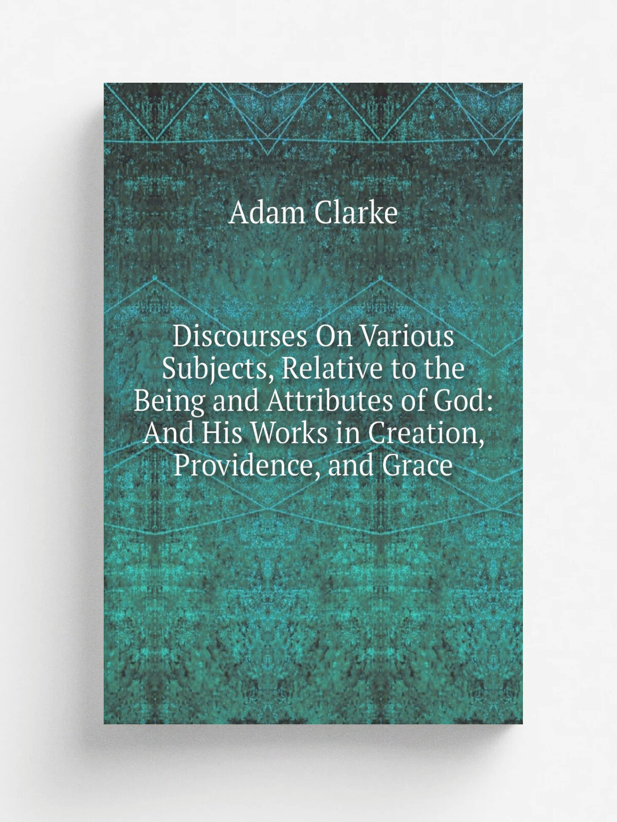 Discourses On Various Subjects, Relative to the Being and Attributes of God: And His Works in Creation, Providence, and Grace | Adam Clarke | Репринт