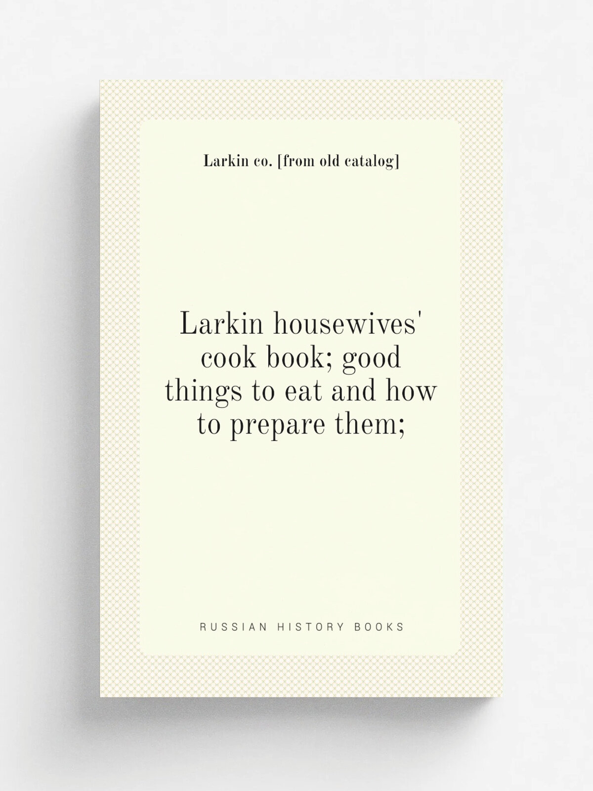 Larkin housewives' cook book; good things to eat and how to prepare them; | Larkin co. . from old catalog. | Репринт