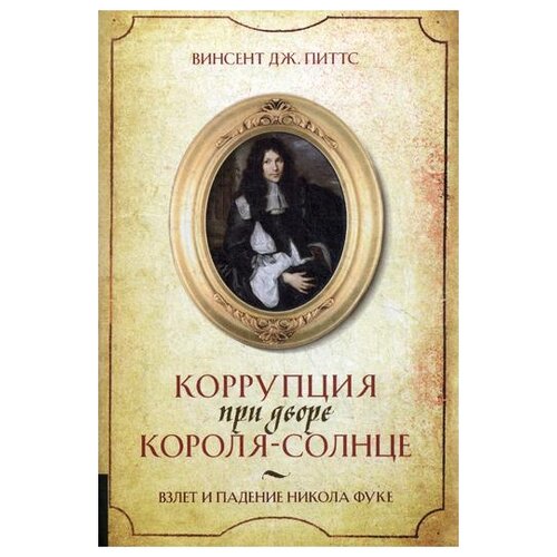 Коррупция при дворе Короля-Солнце. Взлет и падение Никола Фуке. Винсент Дж. Питтс