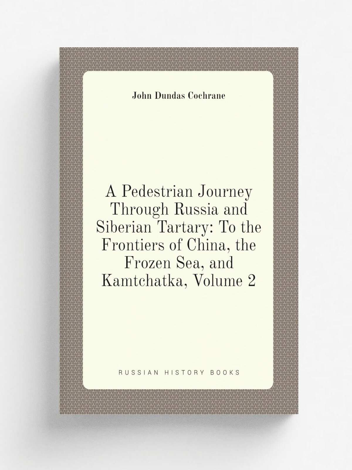 A Pedestrian Journey Through Russia and Siberian Tartary: To the Frontiers of China, the Frozen Sea, and Kamtchatka, Volume 2 | John Dundas Cochrane …