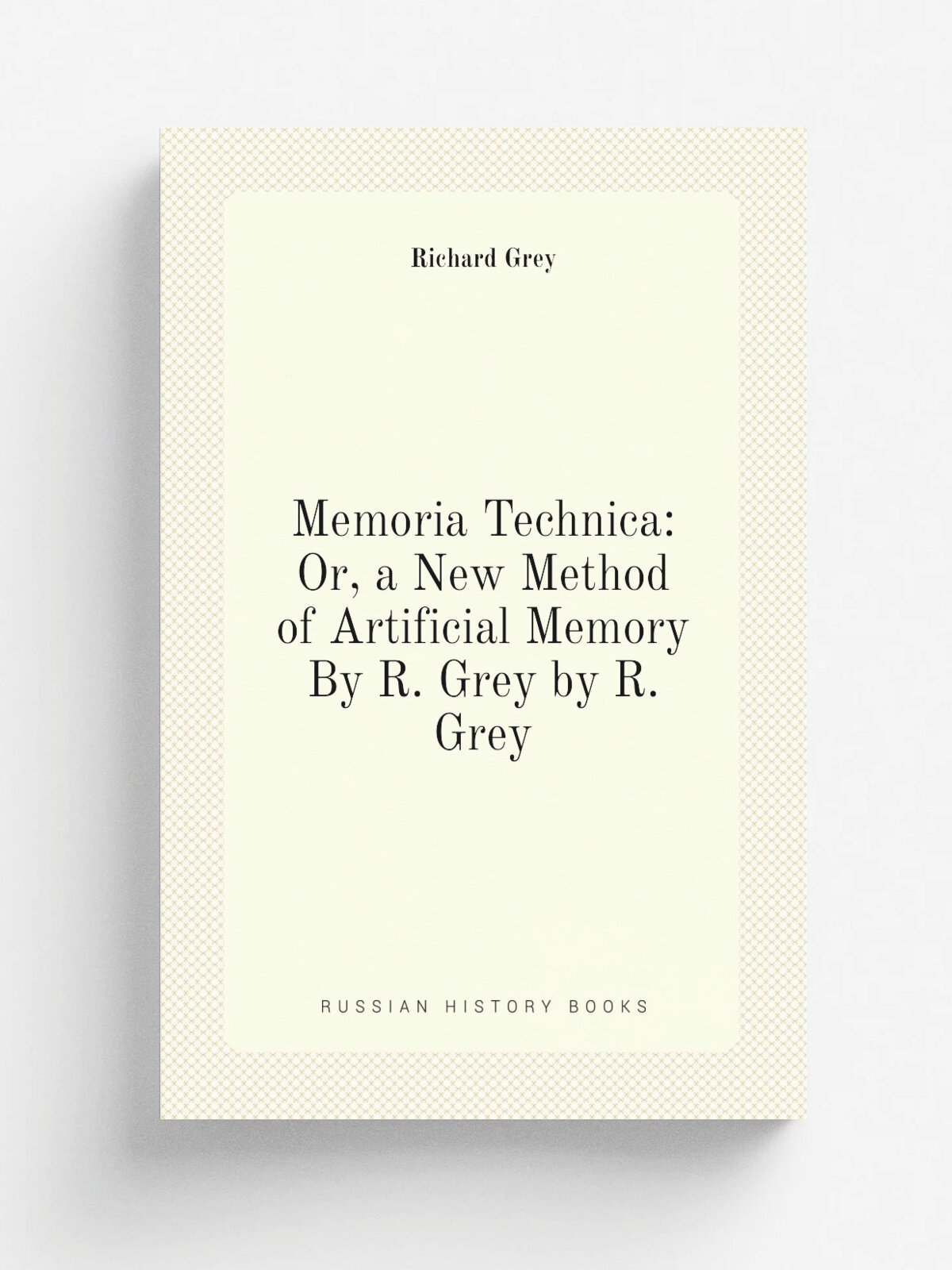 Memoria Technica: Or, a New Method of Artificial Memory By R. Grey by R. Grey