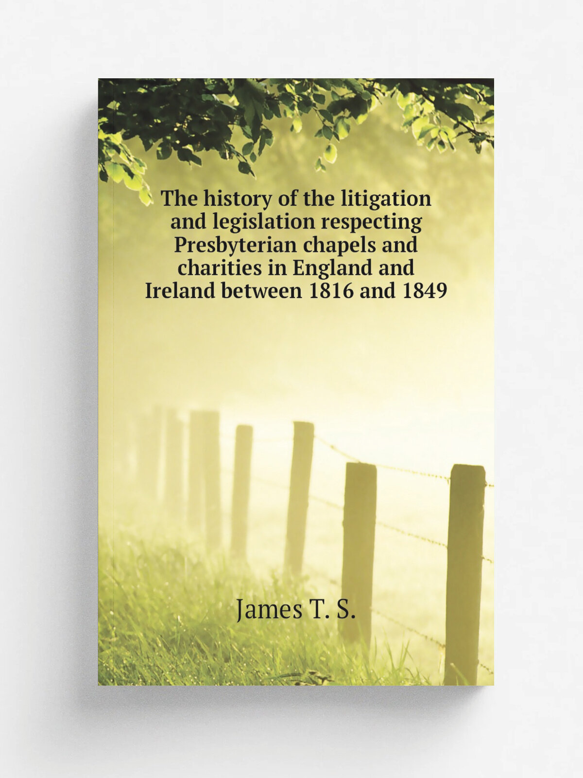 The history of the litigation and legislation respecting Presbyterian chapels and charities in England and Ireland between 1816 and 1849 | James T. S…