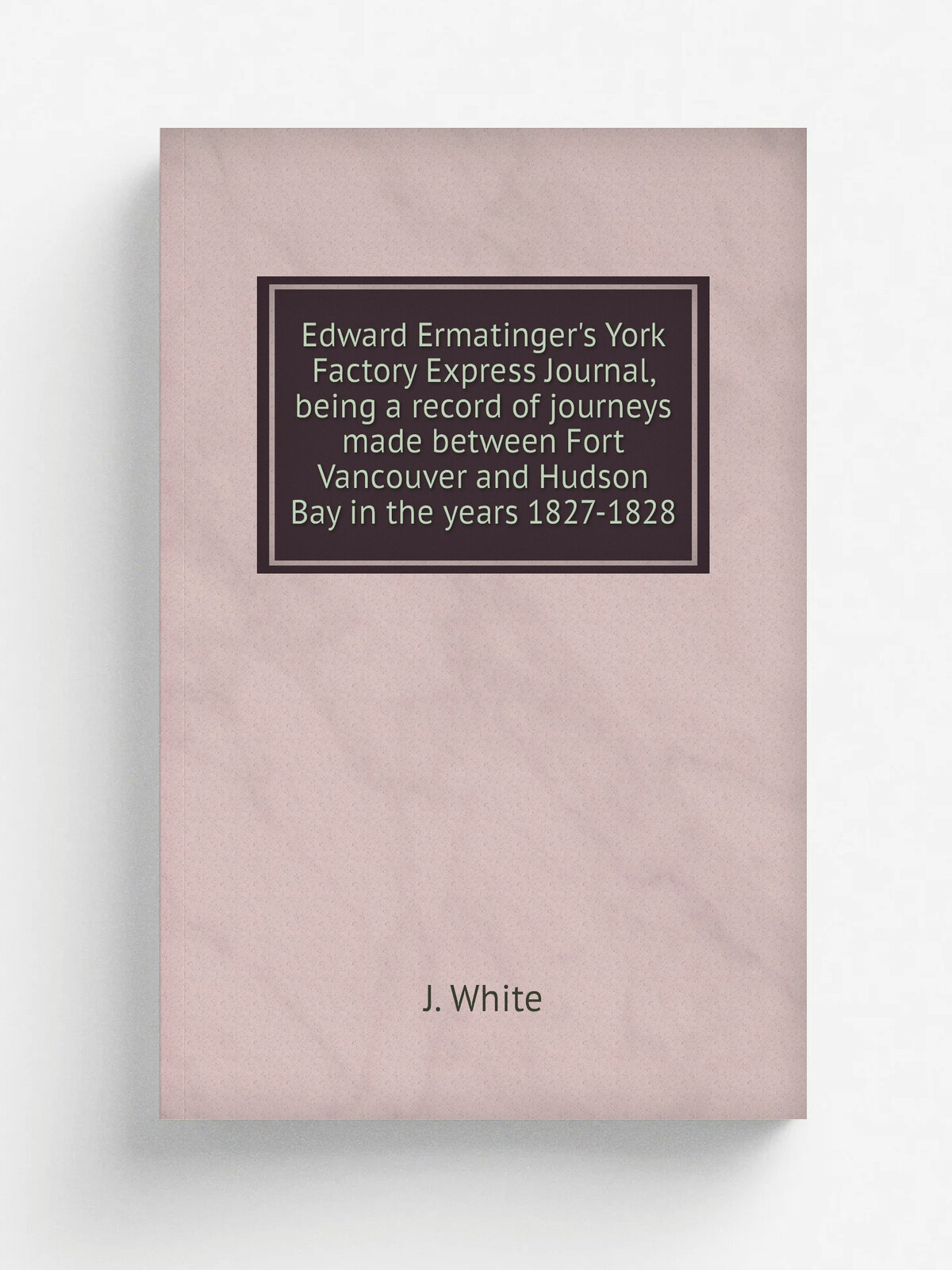 Edward Ermatinger's York Factory Express Journal, being a record of journeys made between Fort Vancouver and Hudson Bay in the years 1827-1828 | J. W…
