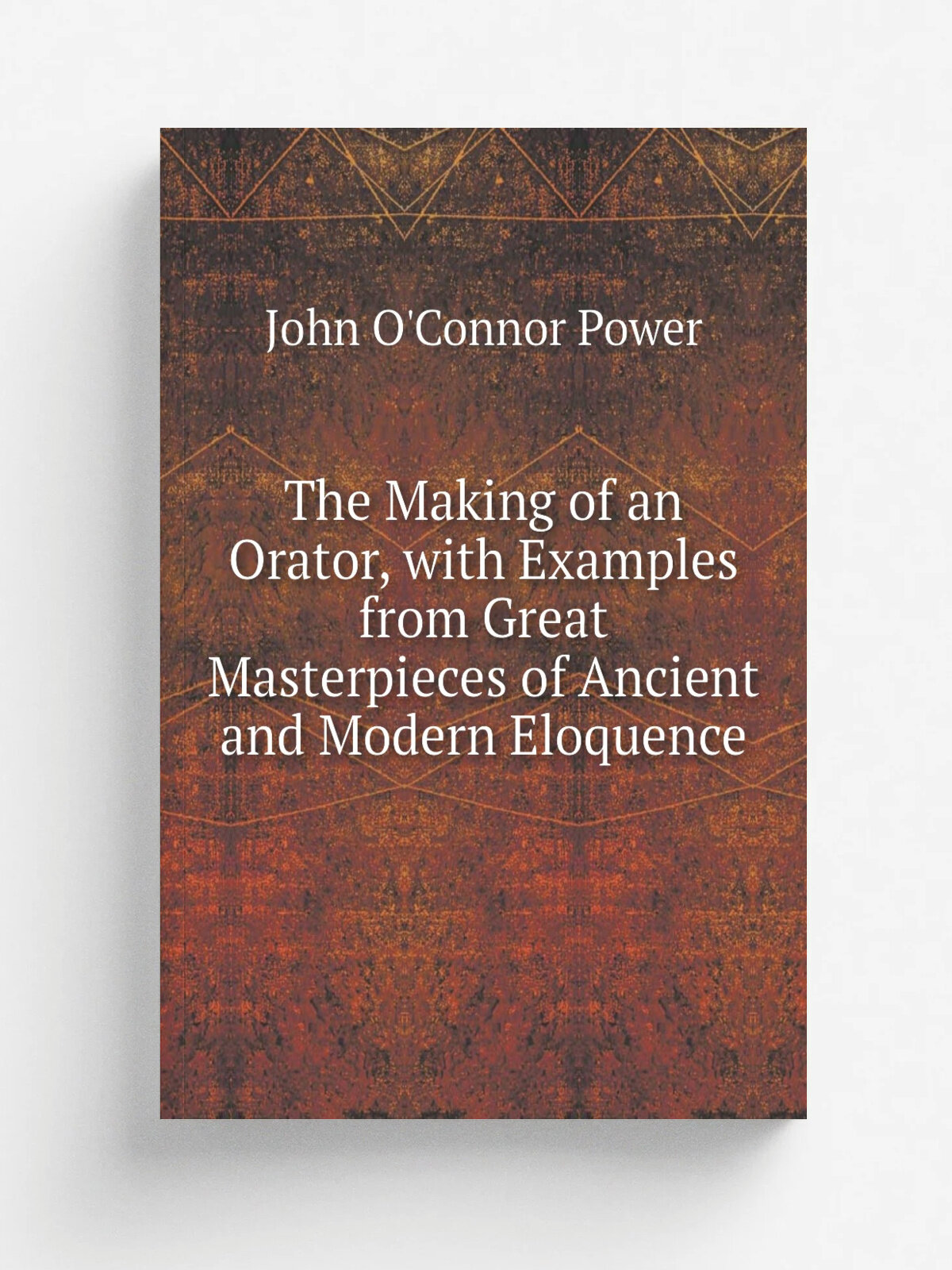 The Making of an Orator, with Examples from Great Masterpieces of Ancient and Modern Eloquence