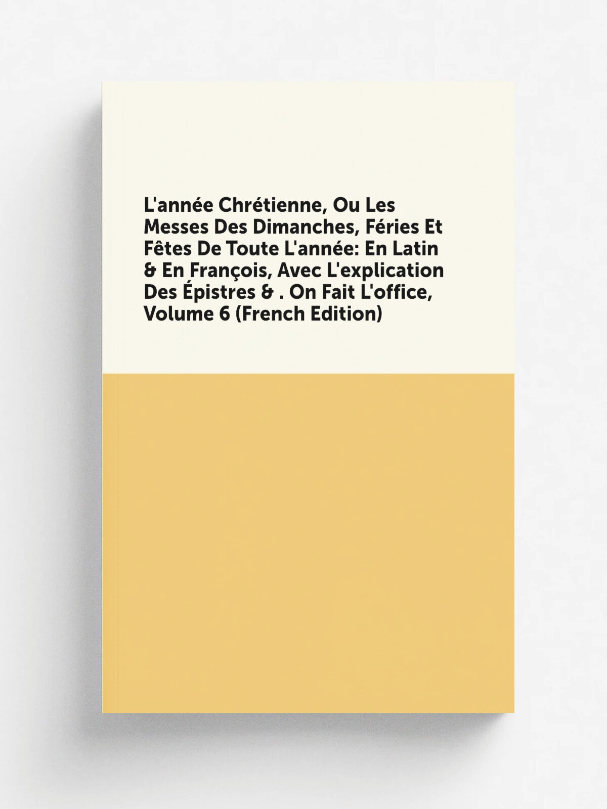 L'ann. e Chr.tienne, Ou Les Messes Des Dimanches, F.ries Et F.tes De Toute L'ann. e: En Latin & En Fran.ois, Avec L'explication Des . pistres & . On Fai…