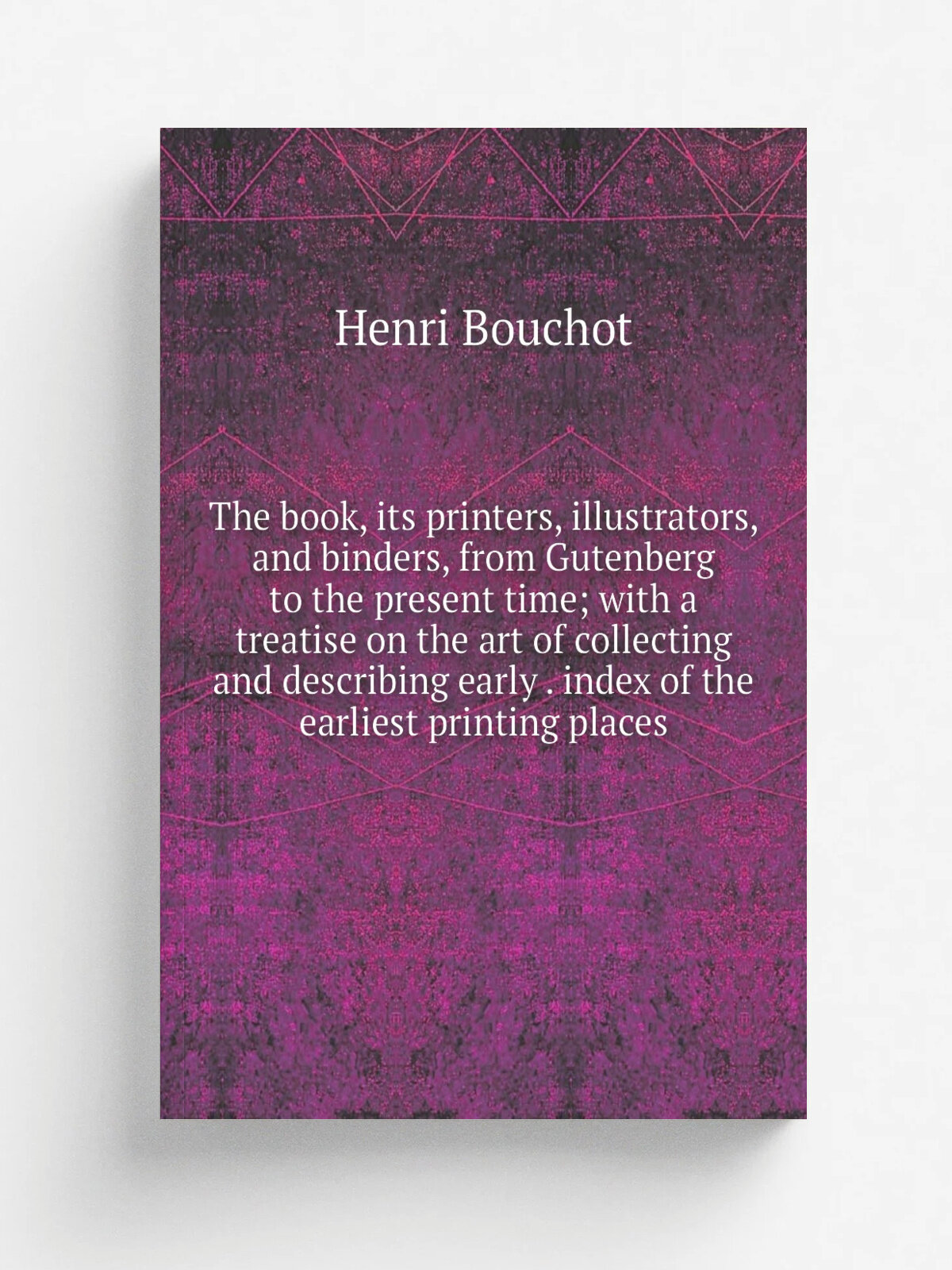 The book, its printers, illustrators, and binders, from Gutenberg to the present time; with a treatise on the art of collecting and describing early …