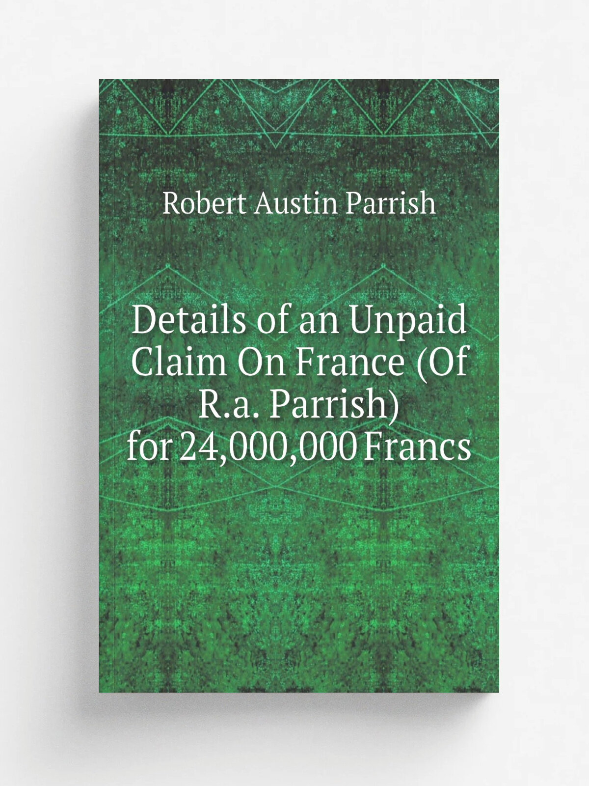 Details of an Unpaid Claim On France (Of R.a. Parrish) for 24,000,000 Francs | Robert Austin Parrish | Репринт