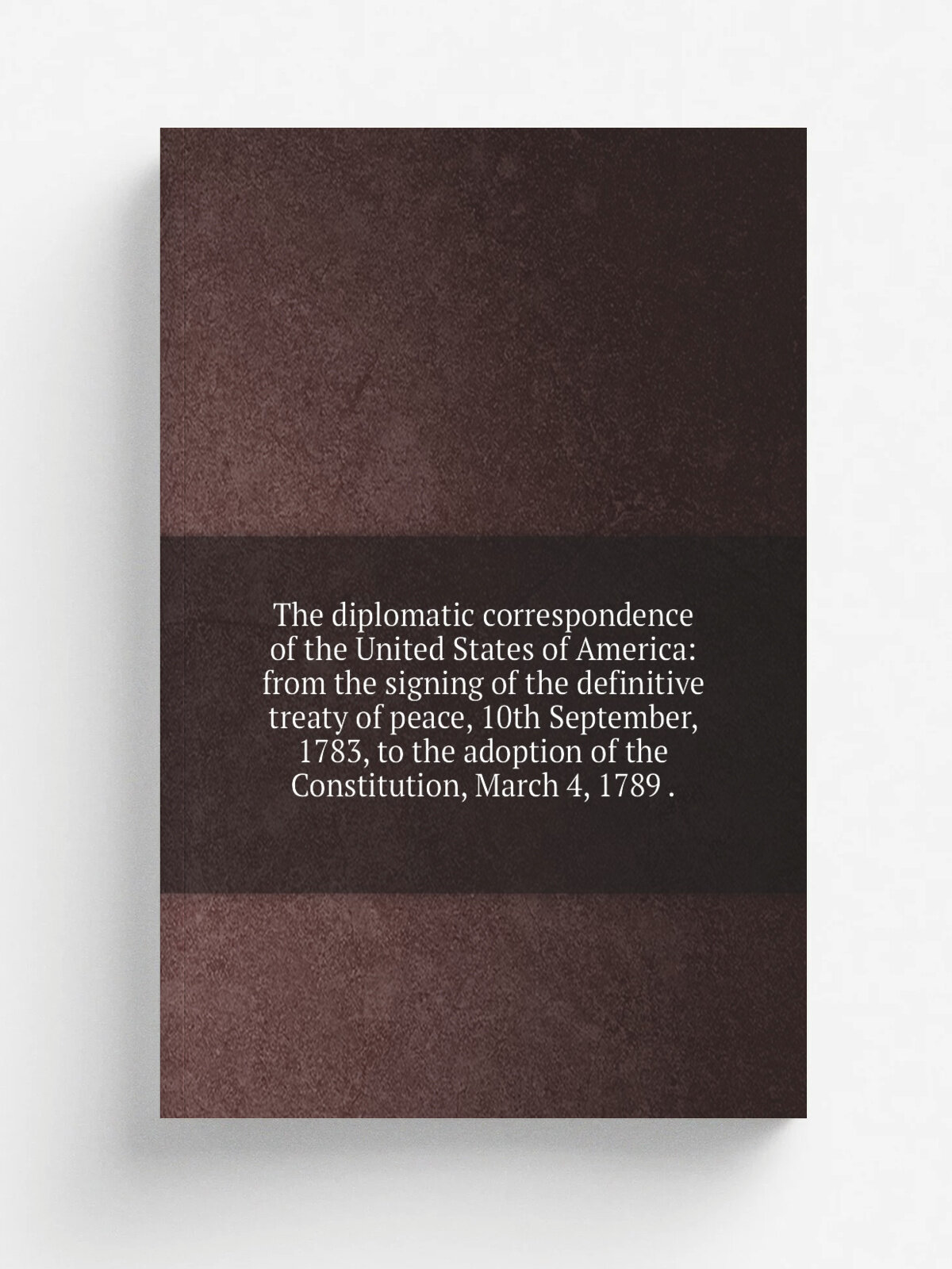 The diplomatic correspondence of the United States of America: from the signing of the definitive treaty of peace, 10th September, 1783, to the adopt…