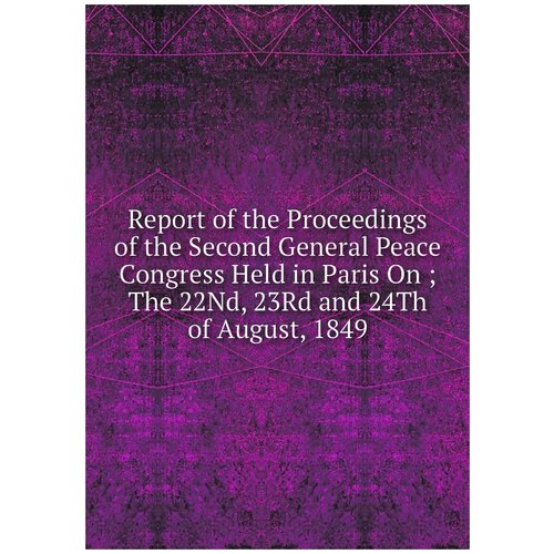 Report of the Proceedings of the Second General Peace Congress Held in Paris On ;The 22Nd, 23Rd and 24Th of August, 1849