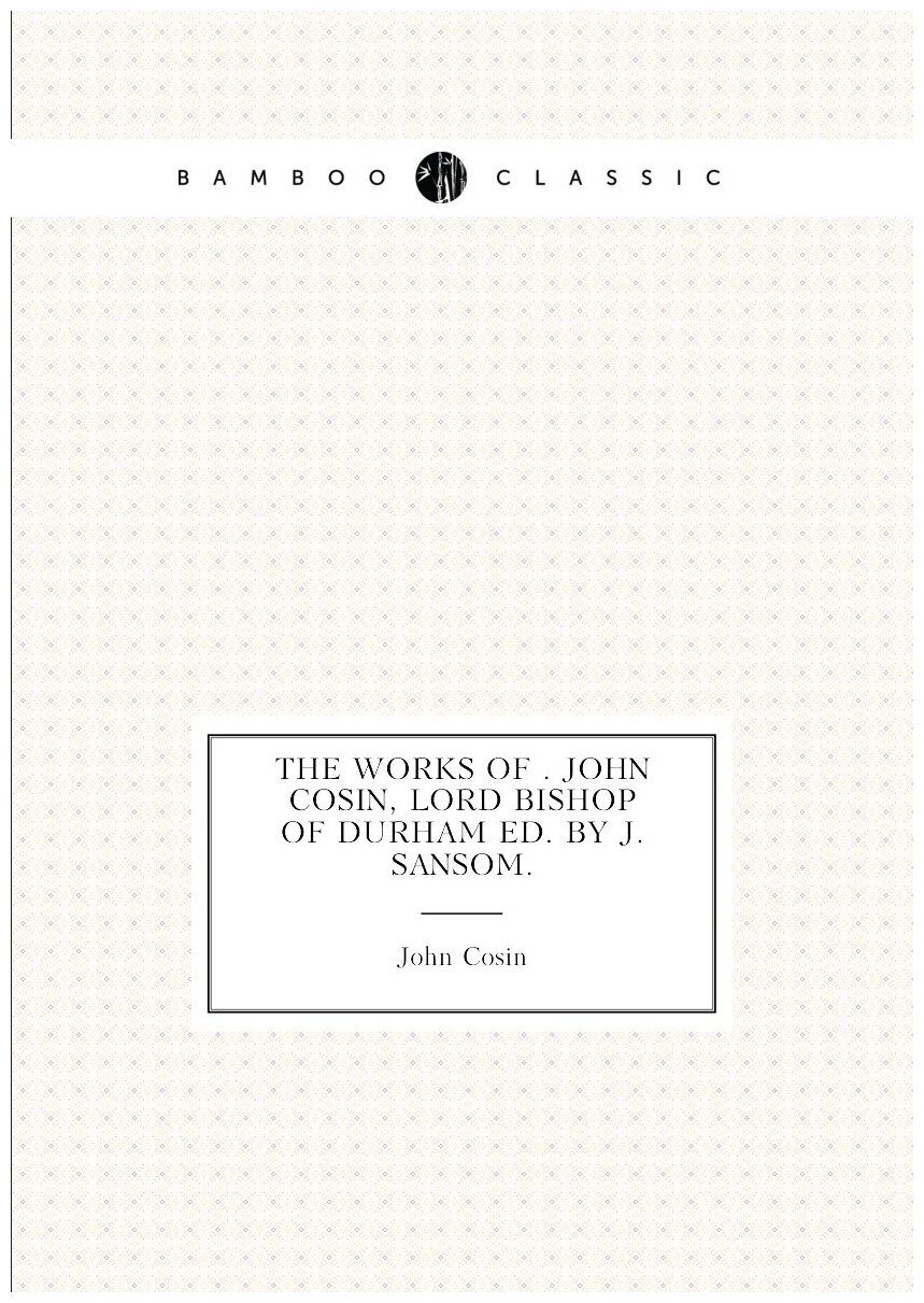 The works of . John Cosin, lord bishop of Durham ed. by J. Sansom.