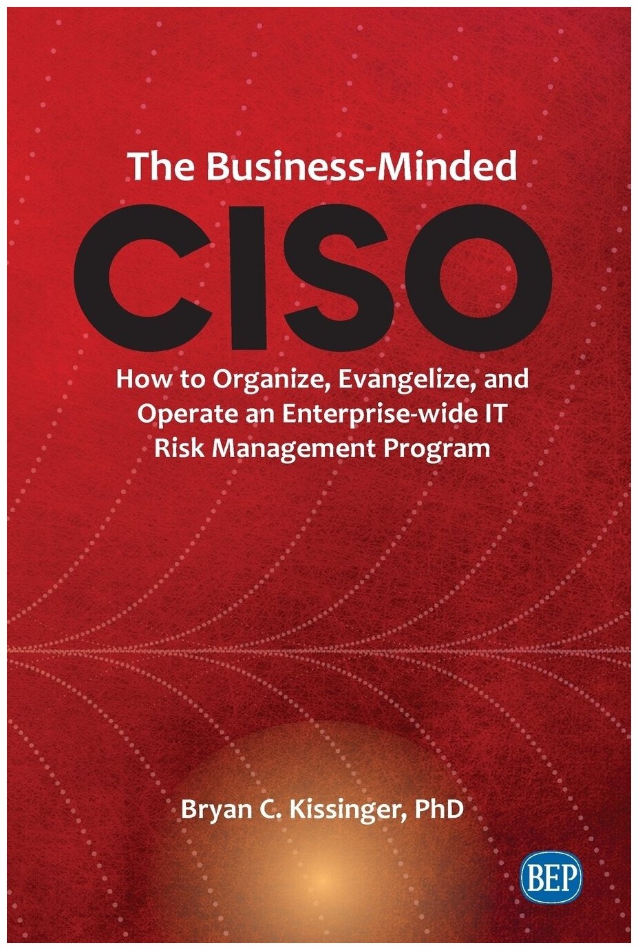 The Business-Minded CISO. How to Organize, Evangelize, and Operate an Enterprise-wide IT Risk Management Program