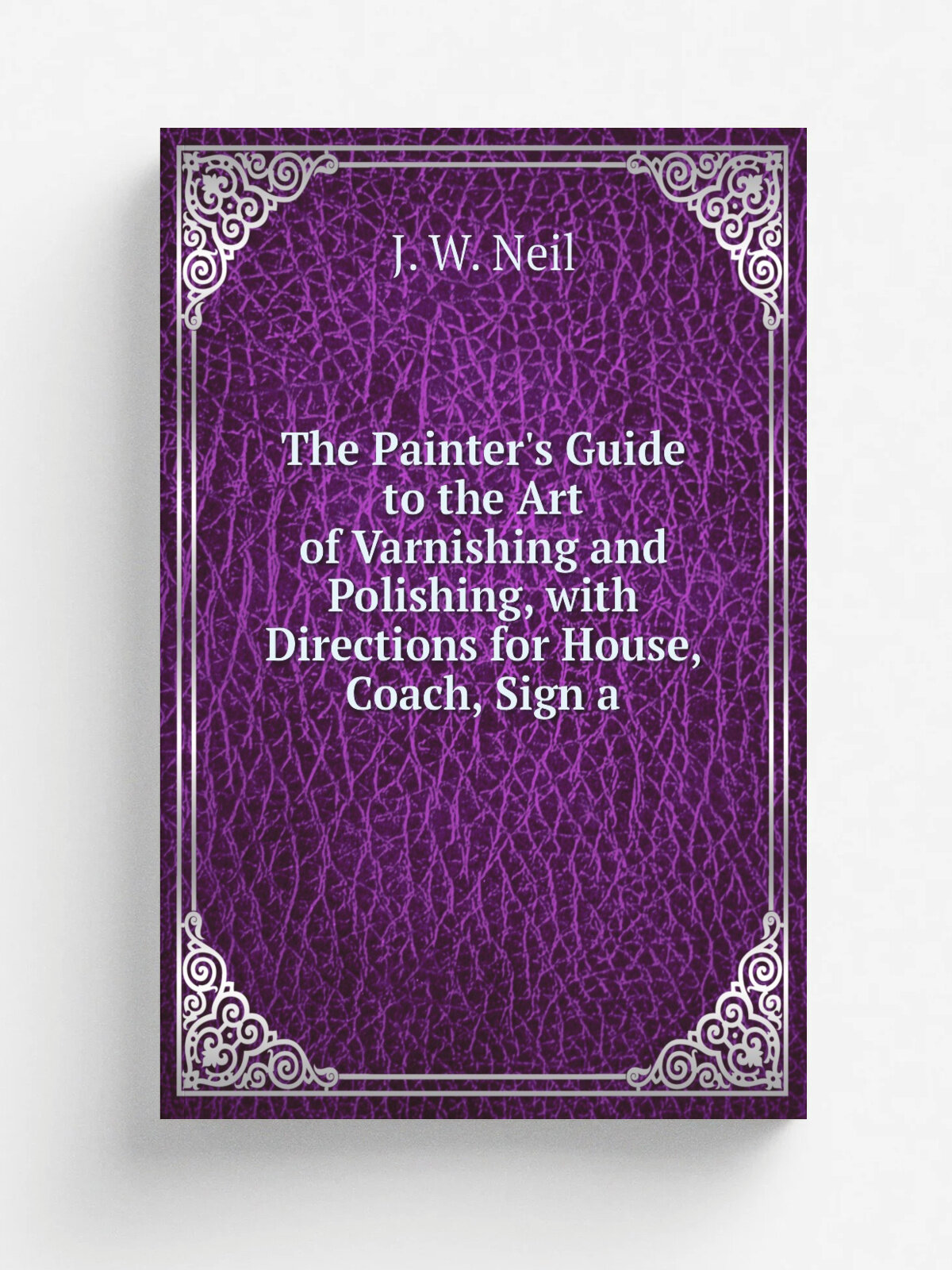 The Painter's Guide to the Art of Varnishing and Polishing, with Directions for House, Coach, Sign a | J. W. Neil | Репринт