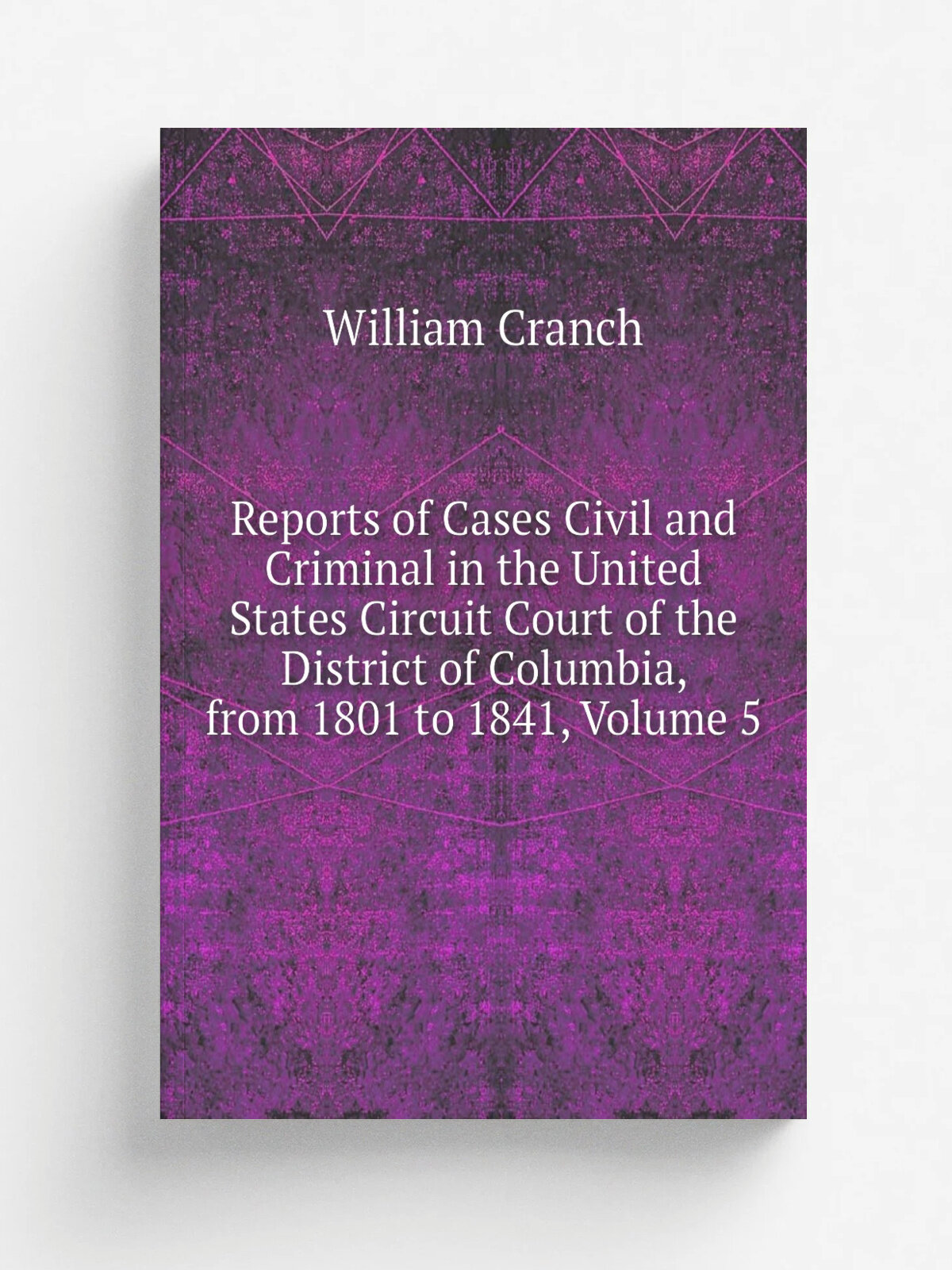 Reports of Cases Civil and Criminal in the United States Circuit Court of the District of Columbia, from 1801 to 1841, Volume 5 | William Cranch | Ре…