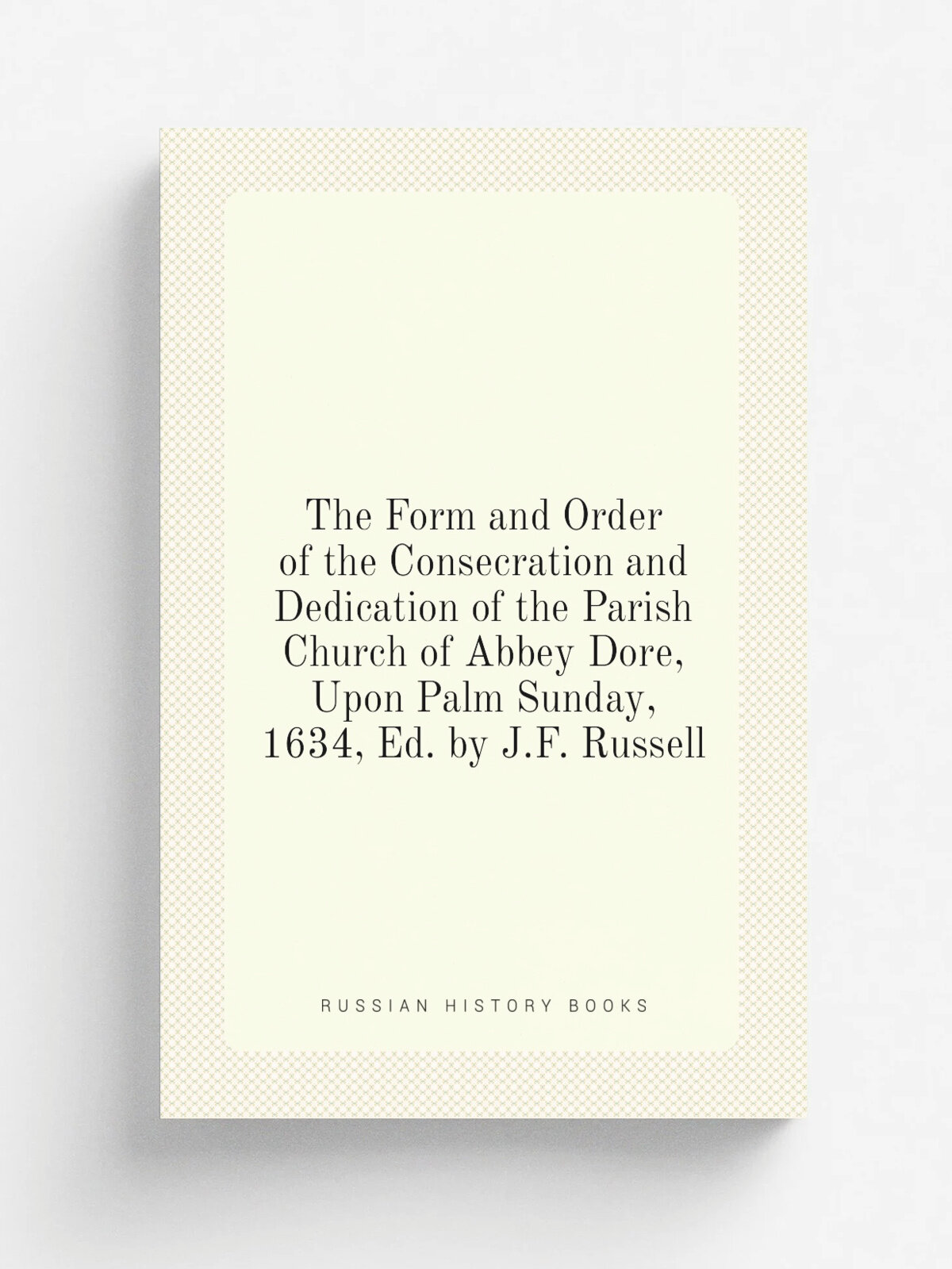 The Form and Order of the Consecration and Dedication of the Parish Church of Abbey Dore, Upon Palm Sunday, 1634, Ed. by J.F. Russell | Репринт
