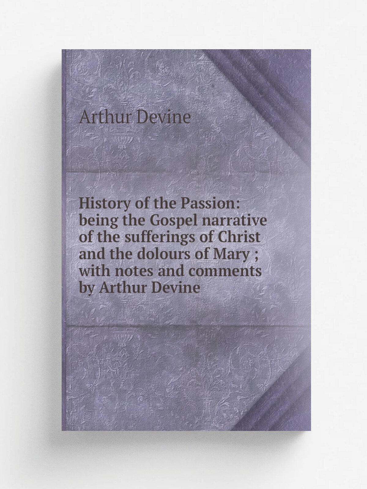 History of the Passion: being the Gospel narrative of the sufferings of Christ and the dolours of Mary ; with notes and comments by Arthur Devine