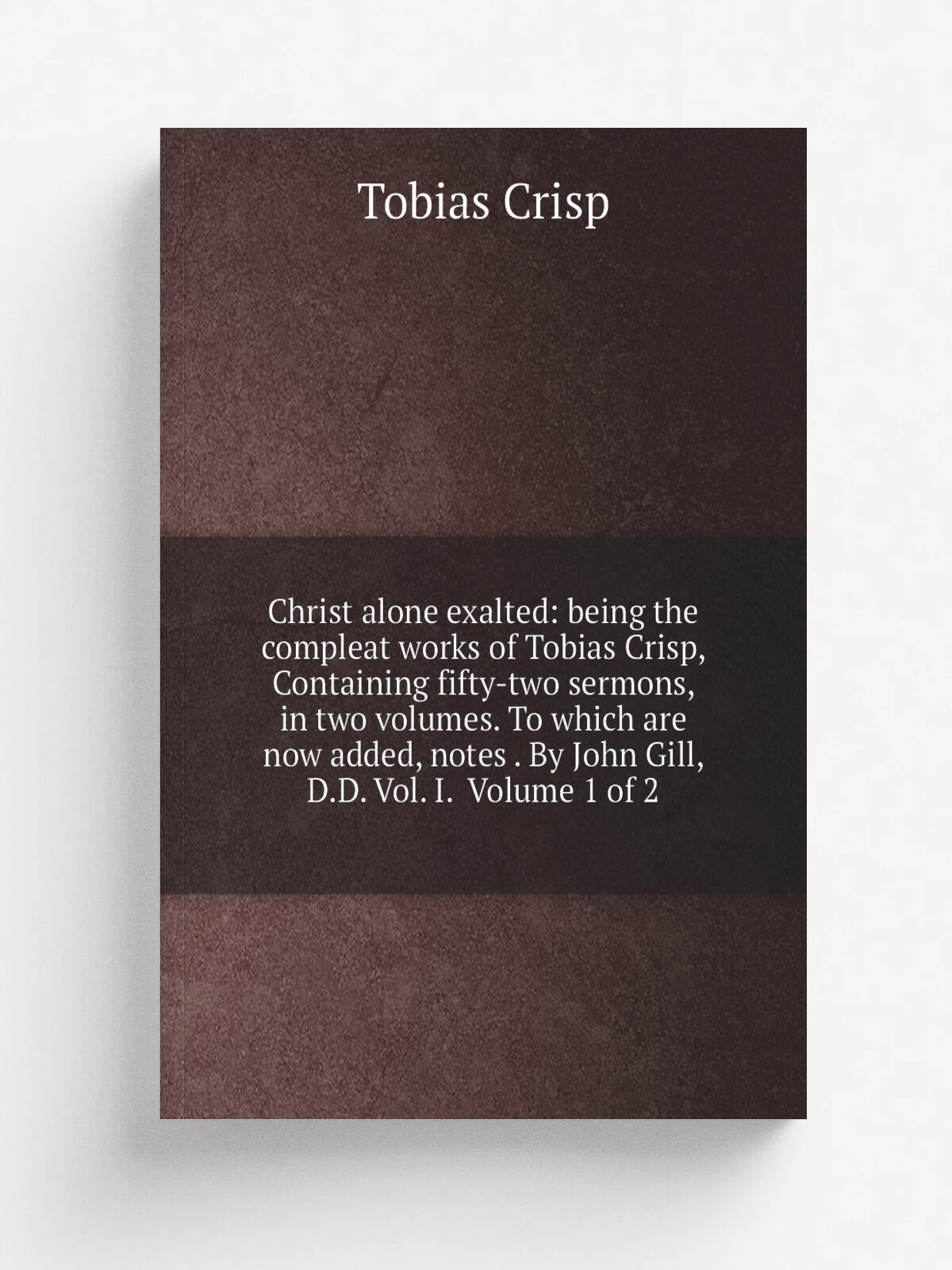 Christ alone exalted: being the compleat works of Tobias Crisp, Containing fifty-two sermons, in two volumes. To which are now added, notes . By John…