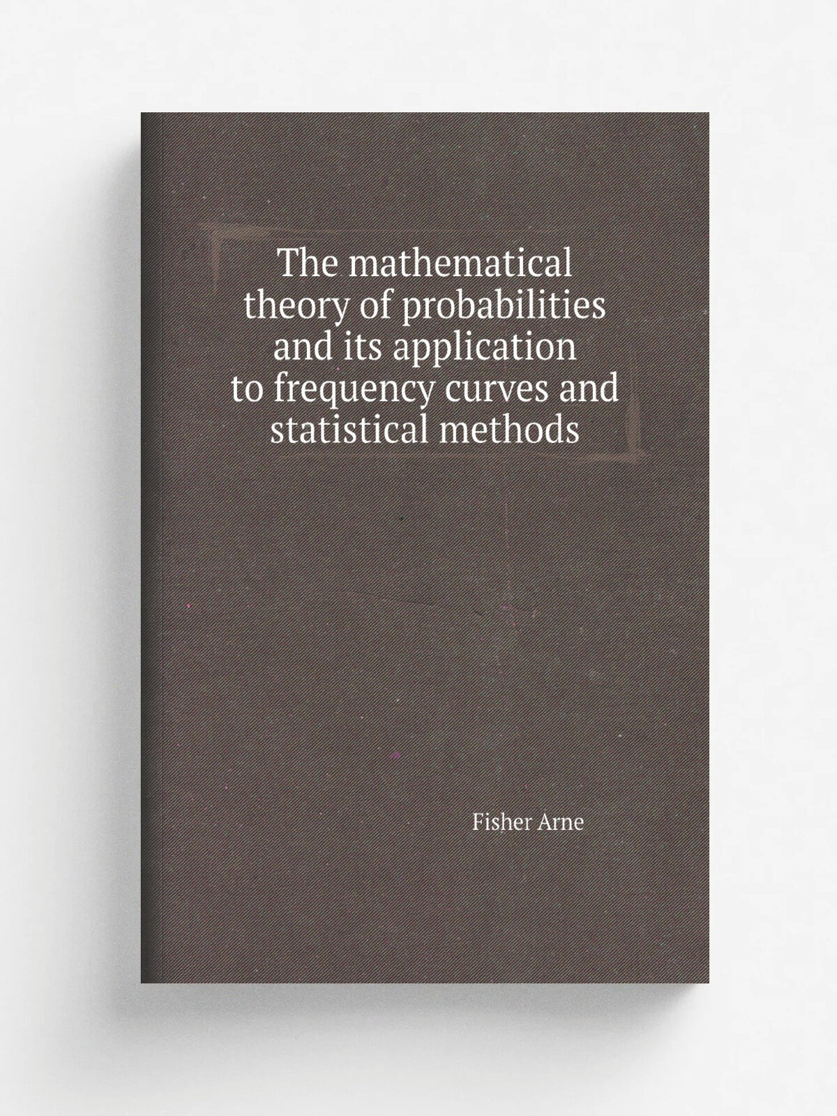 The mathematical theory of probabilities and its application to frequency curves and statistical methods | Fisher Arne | Репринт