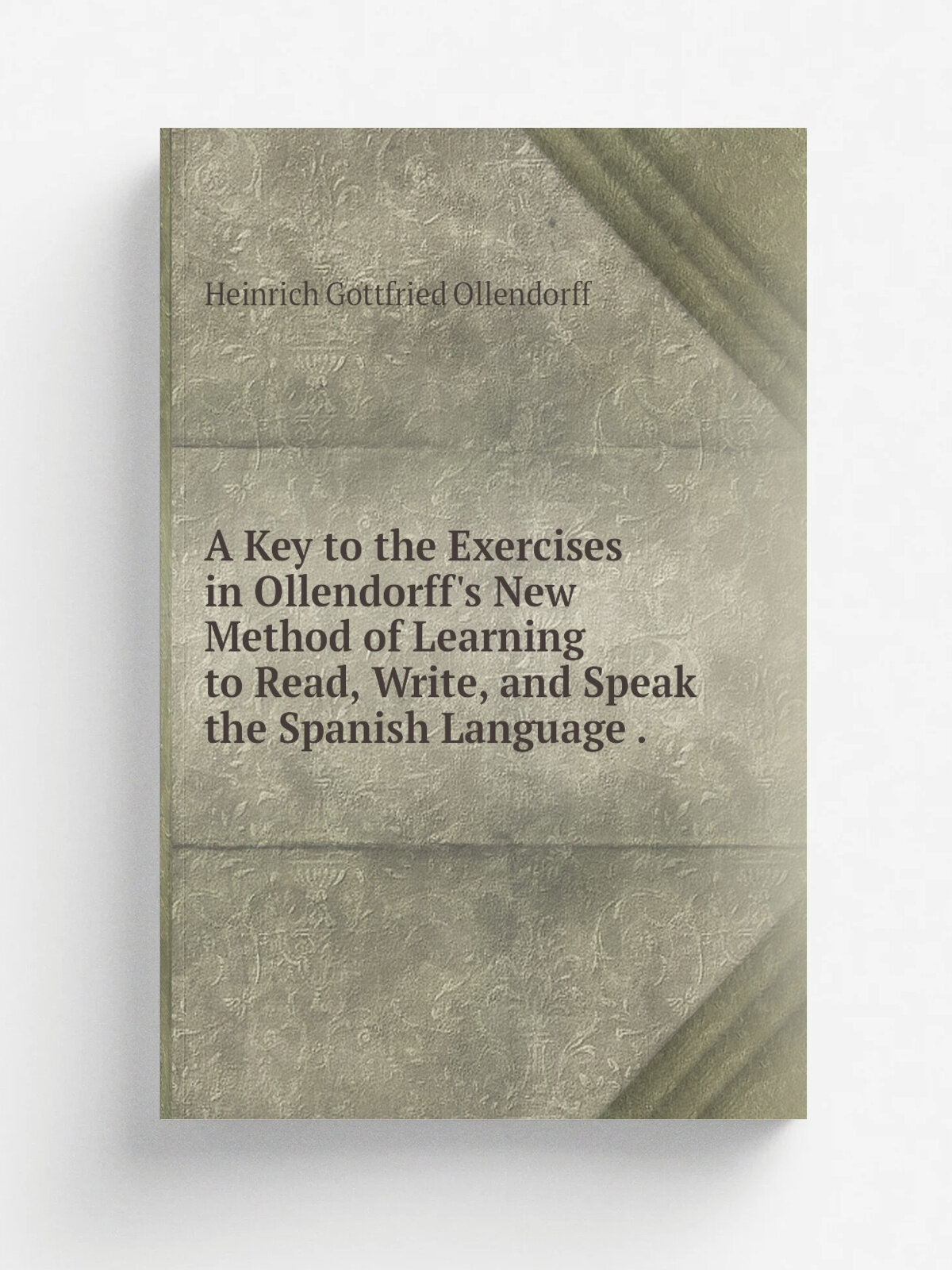 A Key to the Exercises in Ollendorff's New Method of Learning to Read, Write, and Speak the Spanish Language .