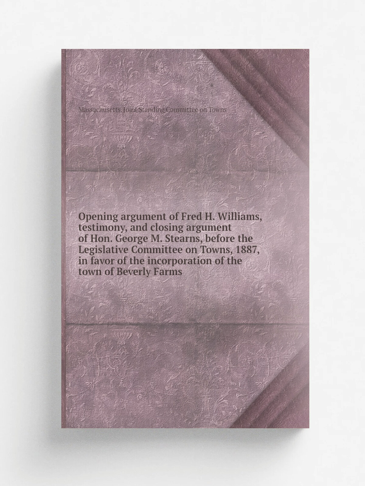Opening argument of Fred H. Williams, testimony, and closing argument of Hon. George M. Stearns, before the Legislative Committee on Towns, 1887, in …