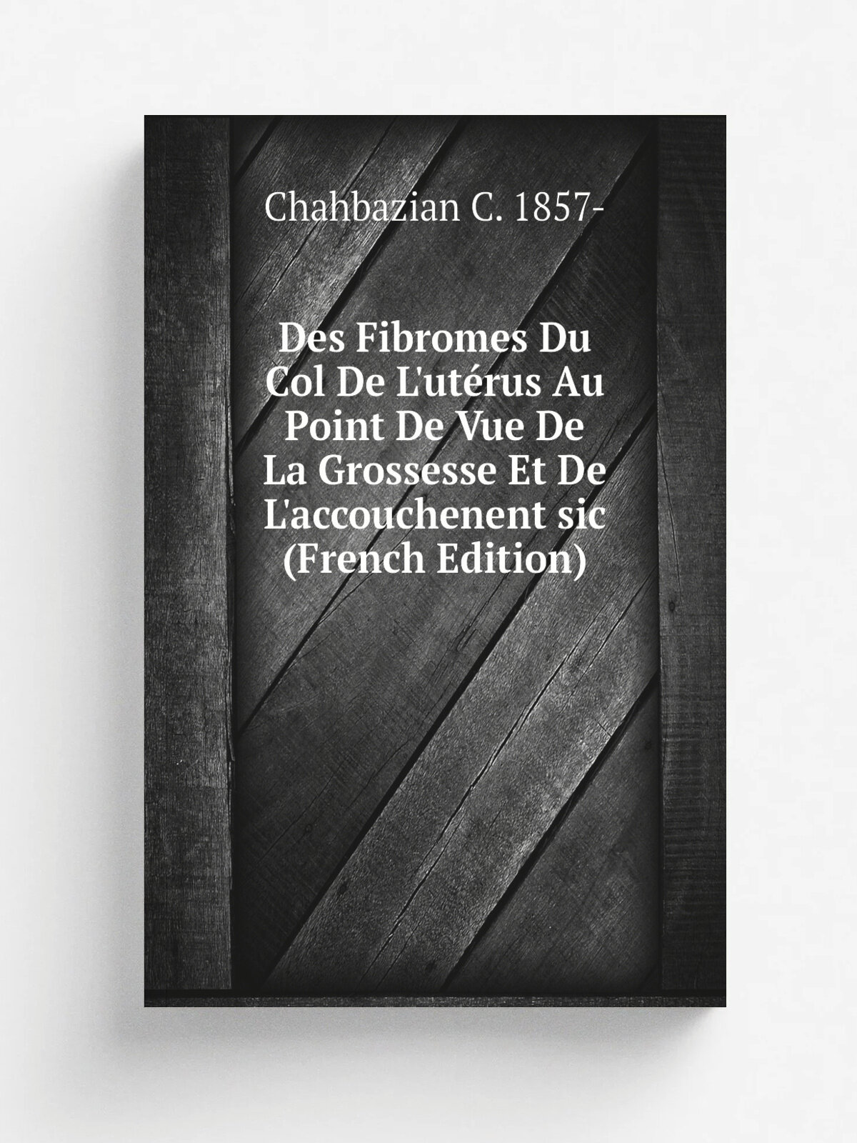 Des Fibromes Du Col De L'ut. rus Au Point De Vue De La Grossesse Et De L'accouchenent sic (French Edition) | Chahbazian C. 1857- | Репринт