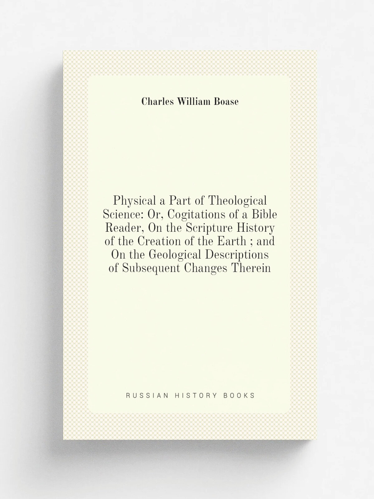 Physical a Part of Theological Science: Or, Cogitations of a Bible Reader, On the Scripture History of the Creation of the Earth ; and On the Geologi…