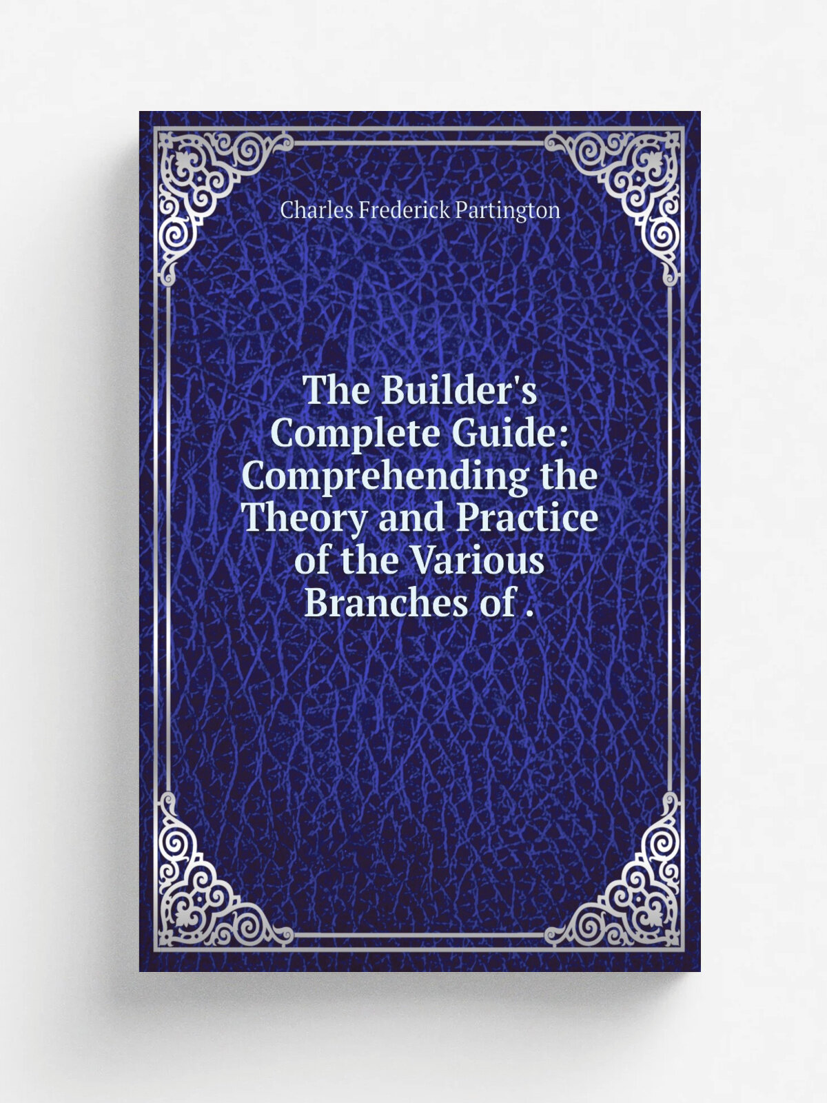The Builder's Complete Guide: Comprehending the Theory and Practice of the Various Branches of . | Charles Frederick Partington | 1825 | Printed for …