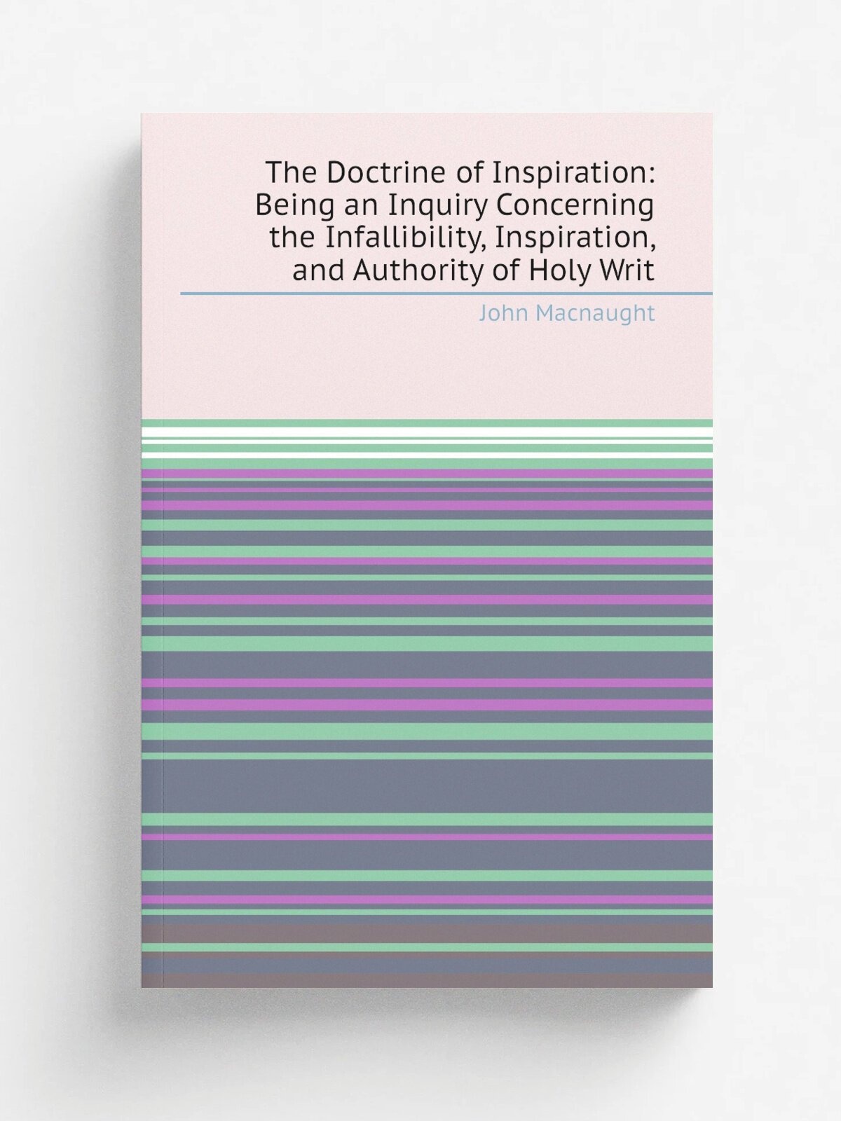 The Doctrine of Inspiration: Being an Inquiry Concerning the Infallibility, Inspiration, and Authority of Holy Writ