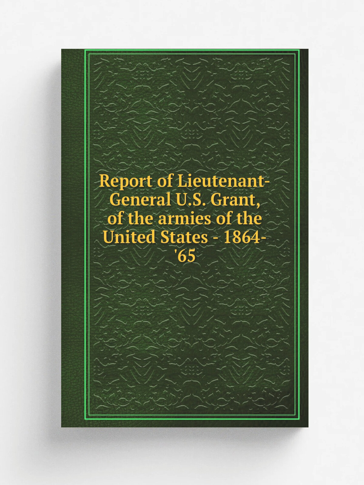 Report of Lieutenant-General U.S. Grant, of the armies of the United States - 1864-'65 | 1865 | New York, D. Appleton and company | Репринт