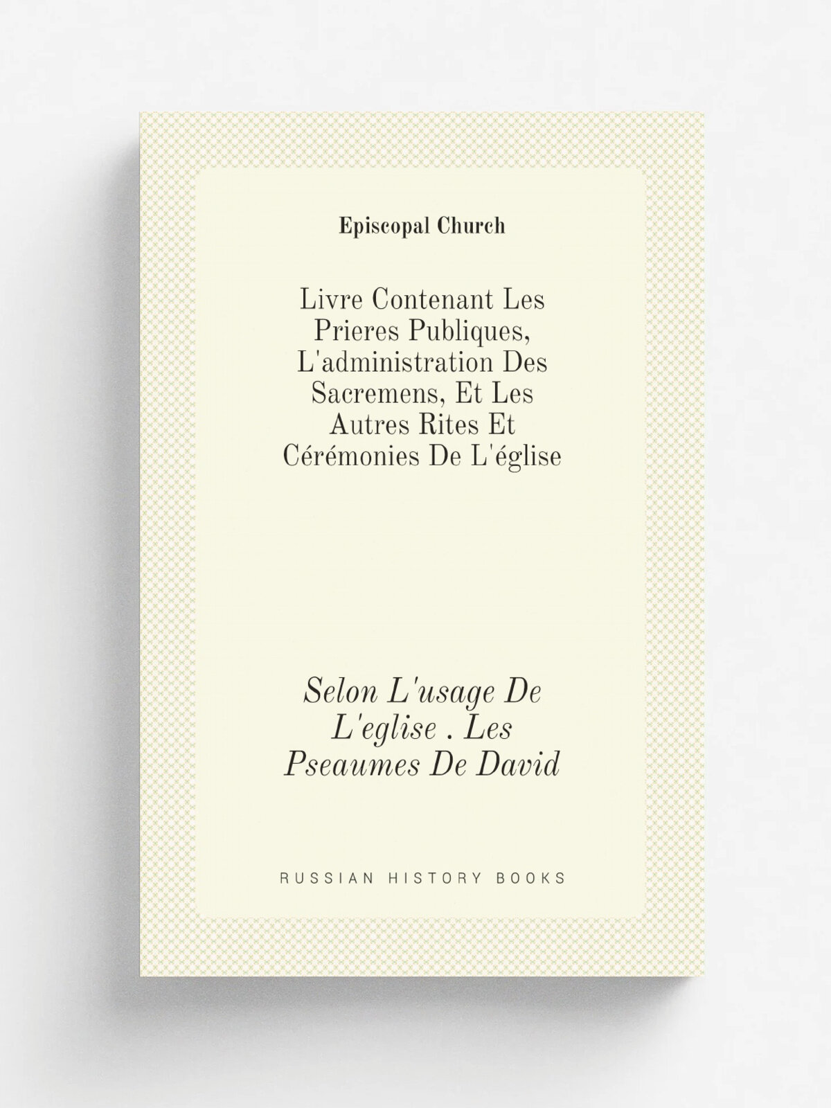 Livre Contenant Les Prieres Publiques, L'administration Des Sacremens, Et Les Autres Rites Et C.r.monies De L'. glise: Selon L'usage De L'eglise . Les…