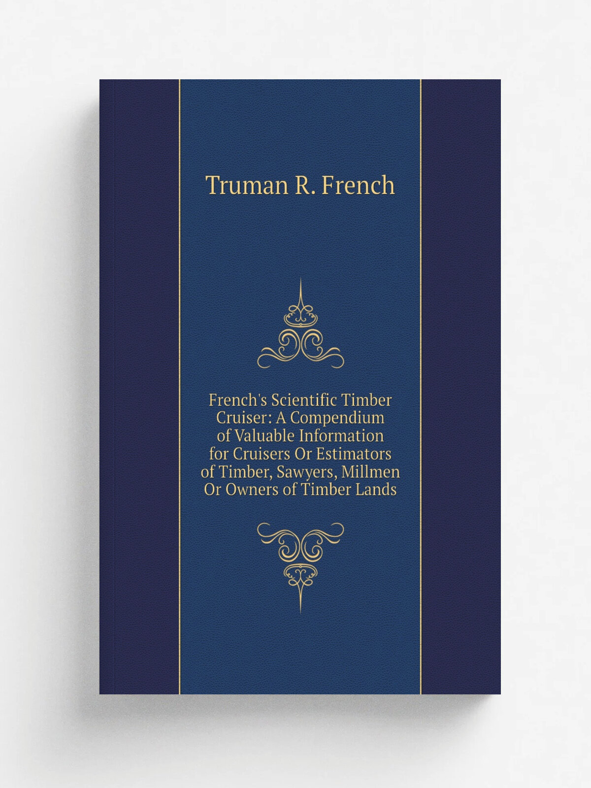 "French's Scientific Timber Cruiser: A Compendium of Valuable Information for Cruisers Or Estimators of Timber, Sawyers, Millmen Or Owners of Timber …