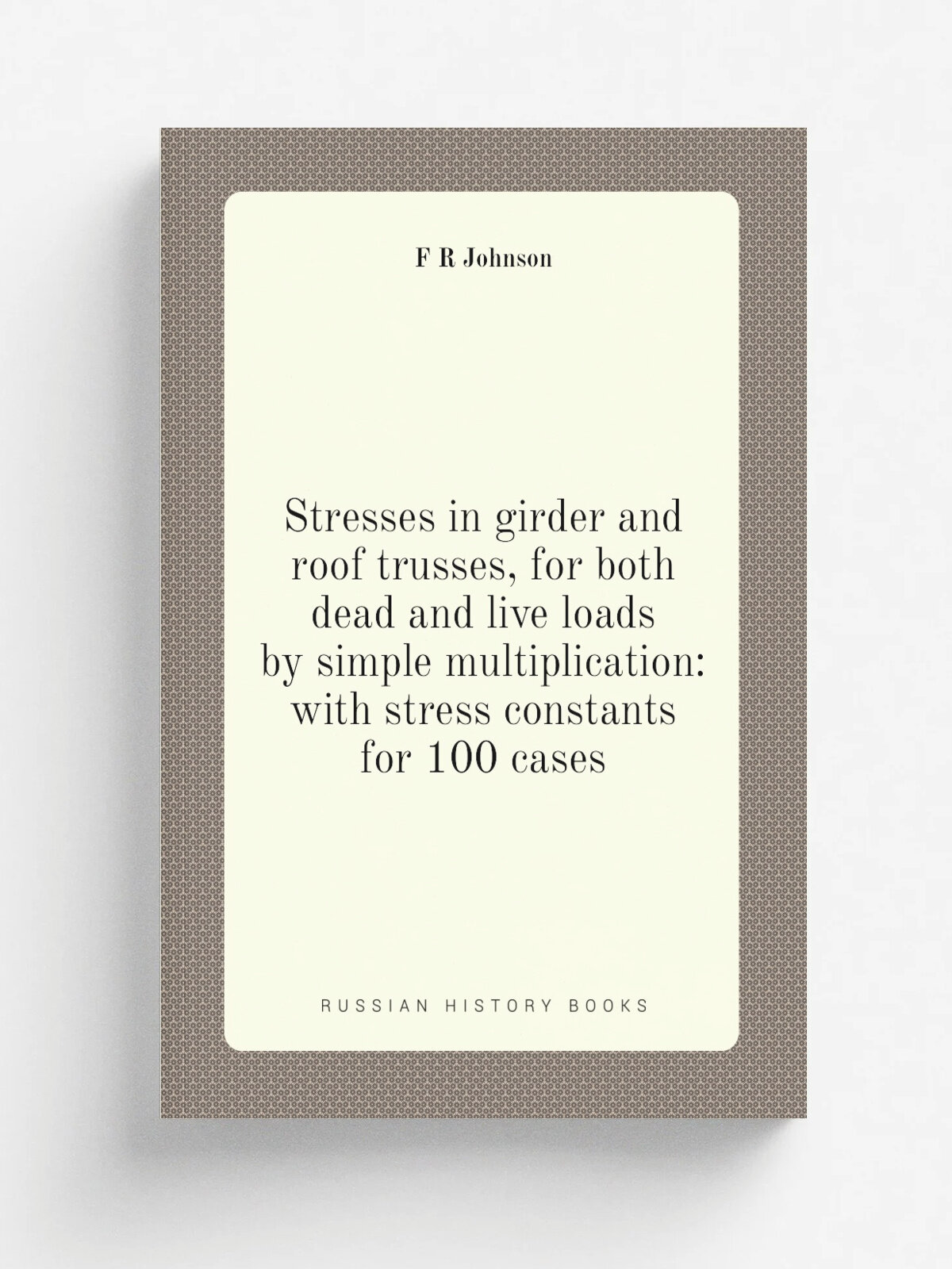 Stresses in girder and roof trusses, for both dead and live loads by simple multiplication: with stress constants for 100 cases | F R Johnson | Репри…