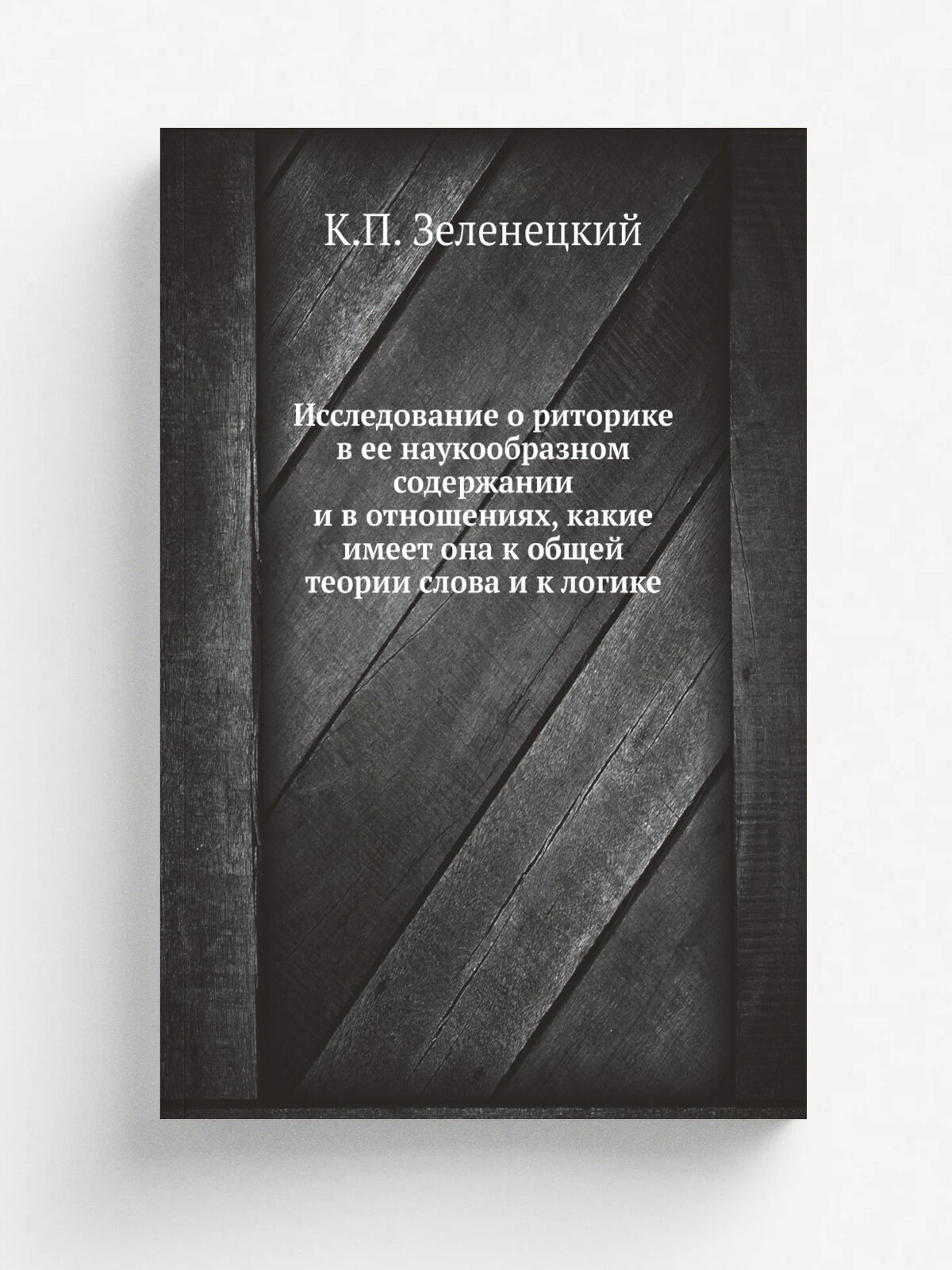 Исследование о риторике в ее наукообразном содержании и в отношениях, какие имеет она к общей теории слова и к логике | К. П. Зеленецкий | 1846 | Репр…