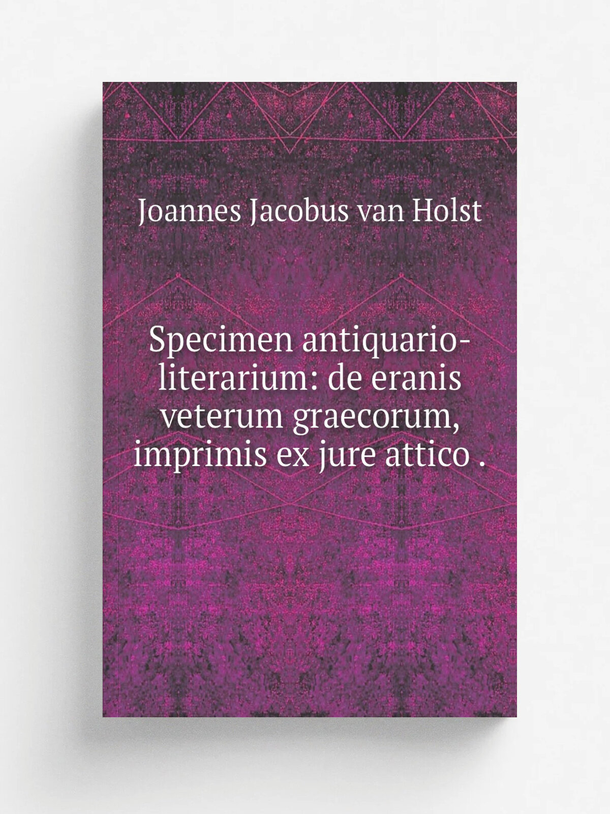 Specimen antiquario-literarium: de eranis veterum graecorum, imprimis ex jure attico . | Joannes Jacobus van Holst | 1832 | apud J. C. Cyfveer | Репр…