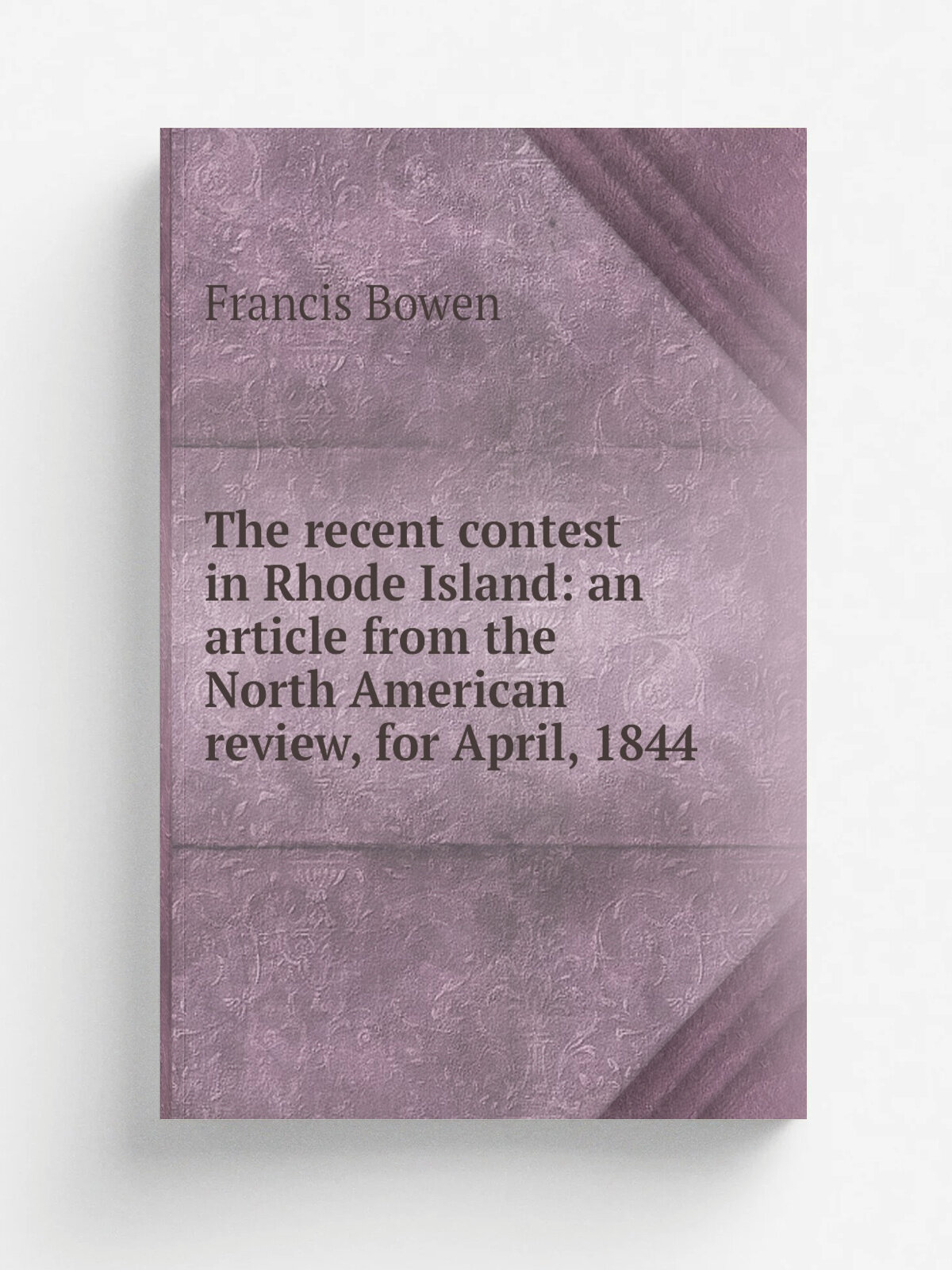 The recent contest in Rhode Island: an article from the North American review, for April, 1844 | Francis Bowen | 1844 | Boston, Otis, Broaders and co…