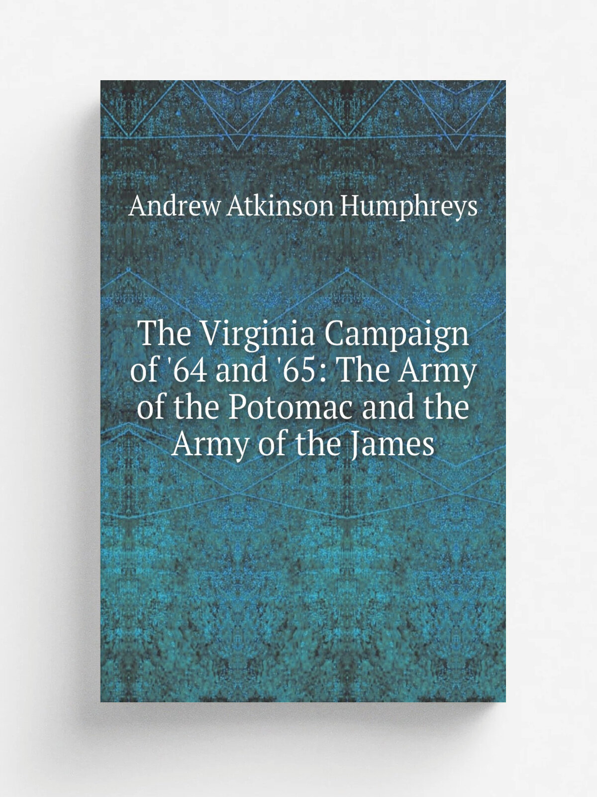 The Virginia Campaign of '64 and '65: The Army of the Potomac and the Army of the James | Andrew Atkinson Humphreys | Репринт