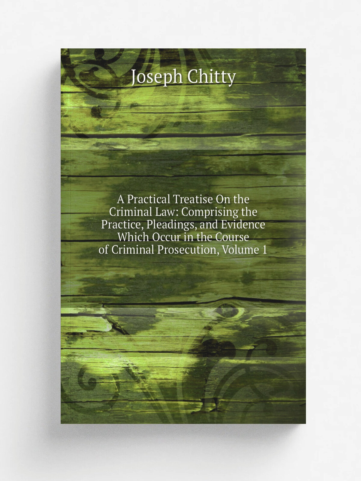 A Practical Treatise On the Criminal Law: Comprising the Practice, Pleadings, and Evidence Which Occur in the Course of Criminal Prosecution, Volume …