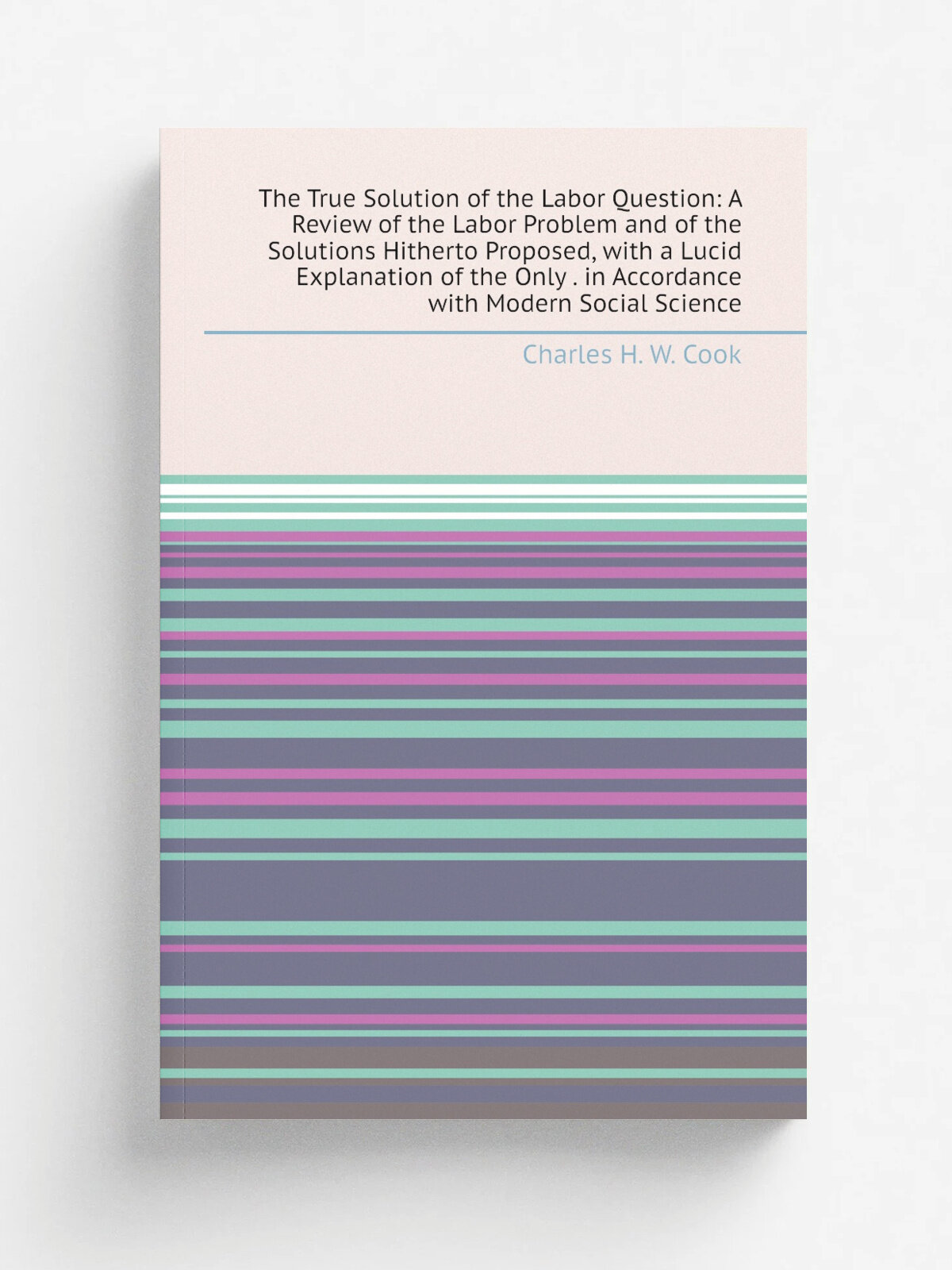 The True Solution of the Labor Question: A Review of the Labor Problem and of the Solutions Hitherto Proposed, with a Lucid Explanation of the Only …