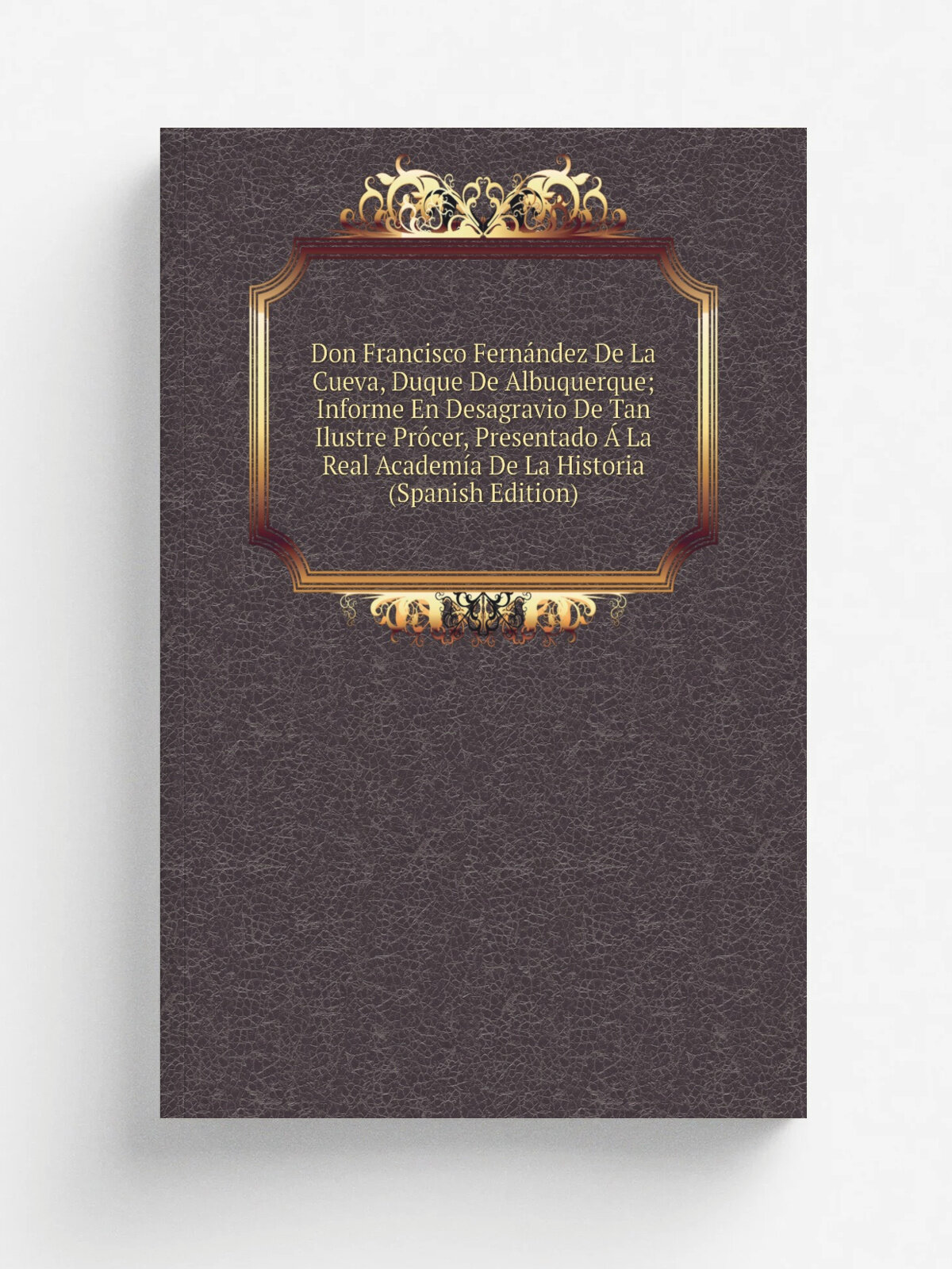 Don Francisco Fern.ndez De La Cueva, Duque De Albuquerque; Informe En Desagravio De Tan Ilustre Pr.cer, Presentado . La Real Academ.a De La Historia …