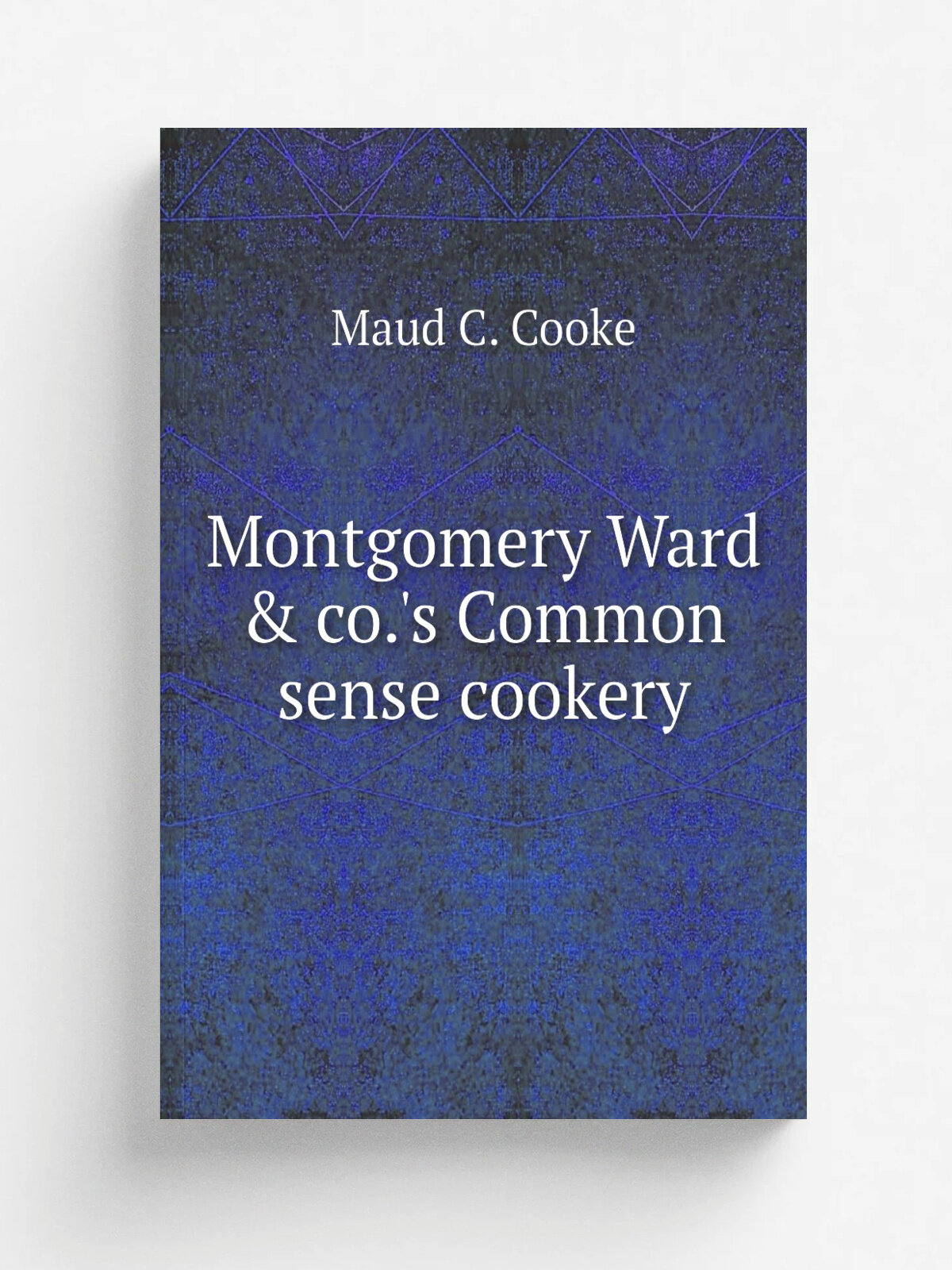 Montgomery Ward & co.'s Common sense cookery | Maud C. Cooke | 1897 | Philadelphia, National publishing co | Репринт