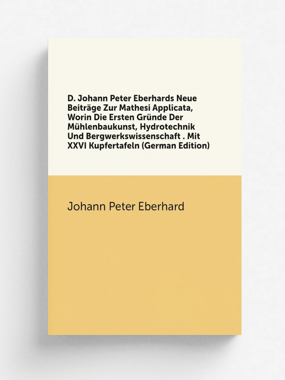 D. Johann Peter Eberhards Neue Beitr.ge Zur Mathesi Applicata, Worin Die Ersten Gr.nde Der M.hlenbaukunst, Hydrotechnik Und Bergwerkswissenschaft . M…