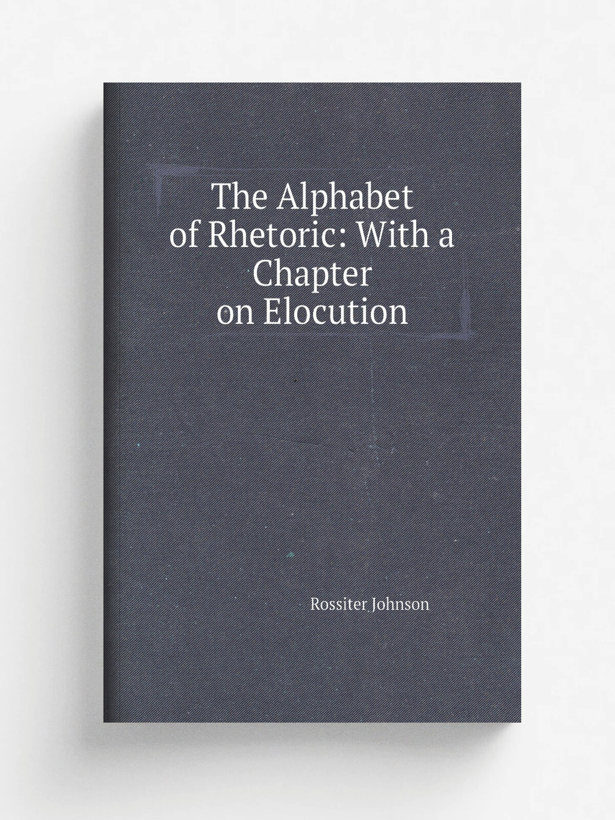 The Alphabet of Rhetoric: With a Chapter on Elocution | Rossiter Johnson | 1903 | D. Appleton and company | Репринт