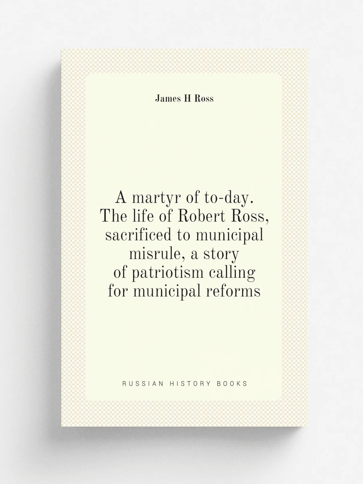 A martyr of to-day. The life of Robert Ross, sacrificed to municipal misrule, a story of patriotism calling for municipal reforms | James H Ross | Ре…