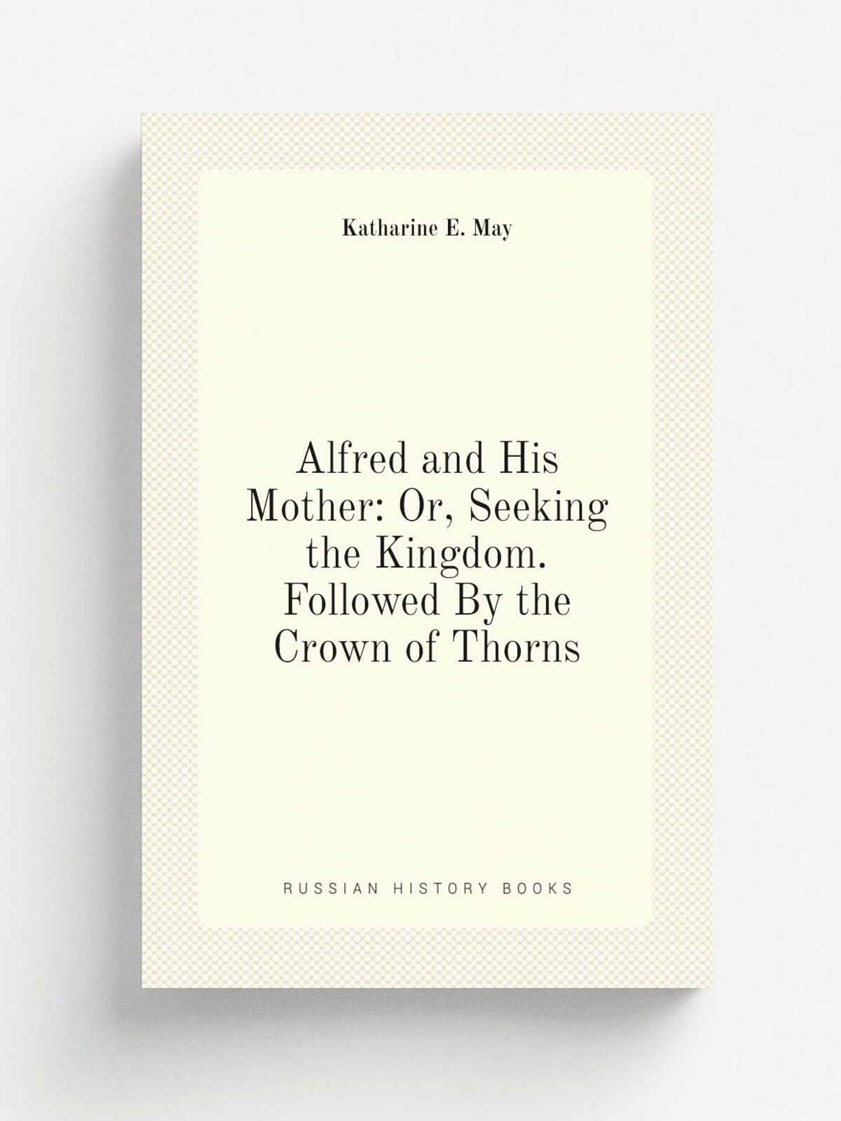 Alfred and His Mother: Or, Seeking the Kingdom. Followed By the Crown of Thorns