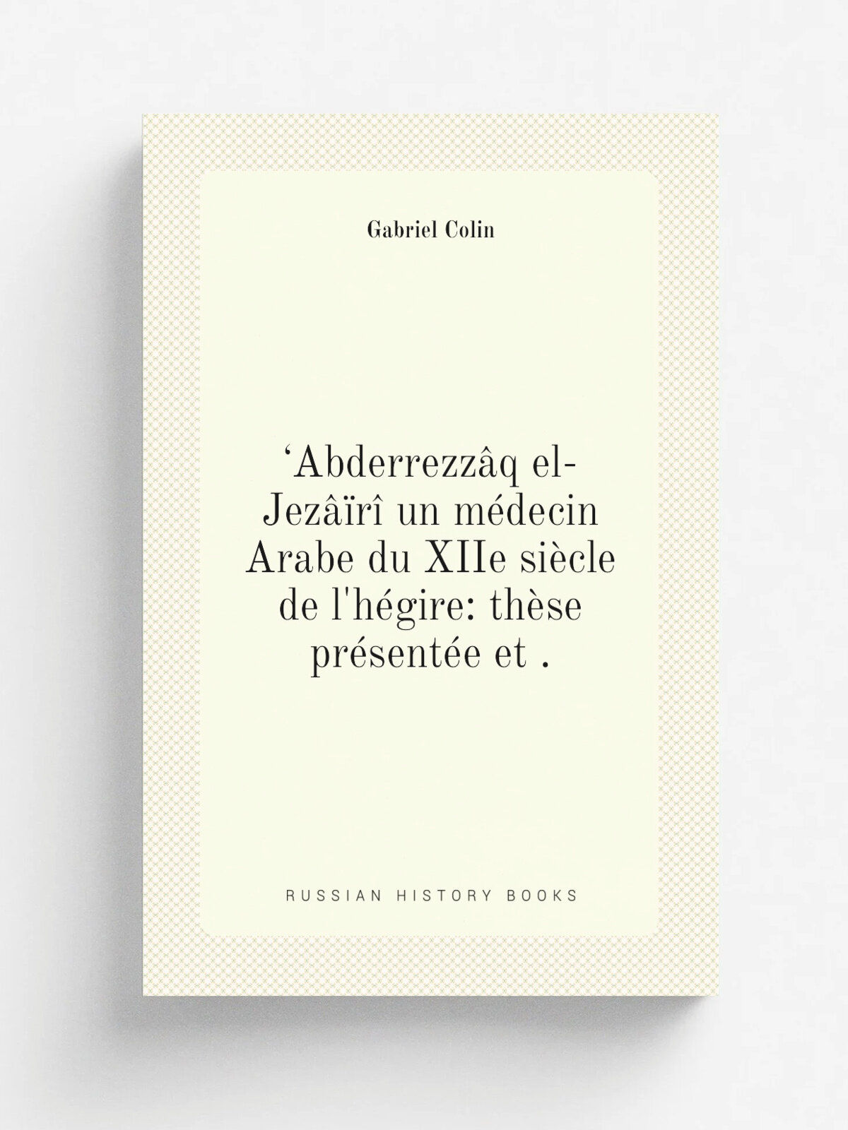 .Abderrezz.q el-Jez. r. un m.decin Arabe du XIIe si.cle de l'h. gire: th.se pr.sent.e et . | Gabriel Colin | 1905 | Delord-Boehm et Martial | Репринт