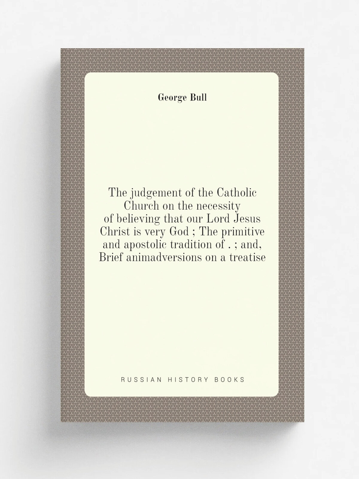 The judgement of the Catholic Church on the necessity of believing that our Lord Jesus Christ is very God ; The primitive and apostolic tradition of …