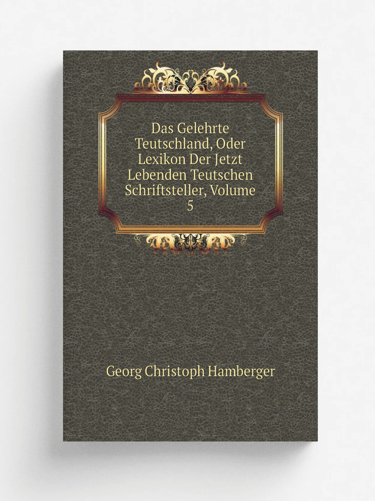 Das Gelehrte Teutschland, Oder Lexikon Der Jetzt Lebenden Teutschen Schriftsteller, Volume 5 | Georg Christoph Hamberger | Репринт