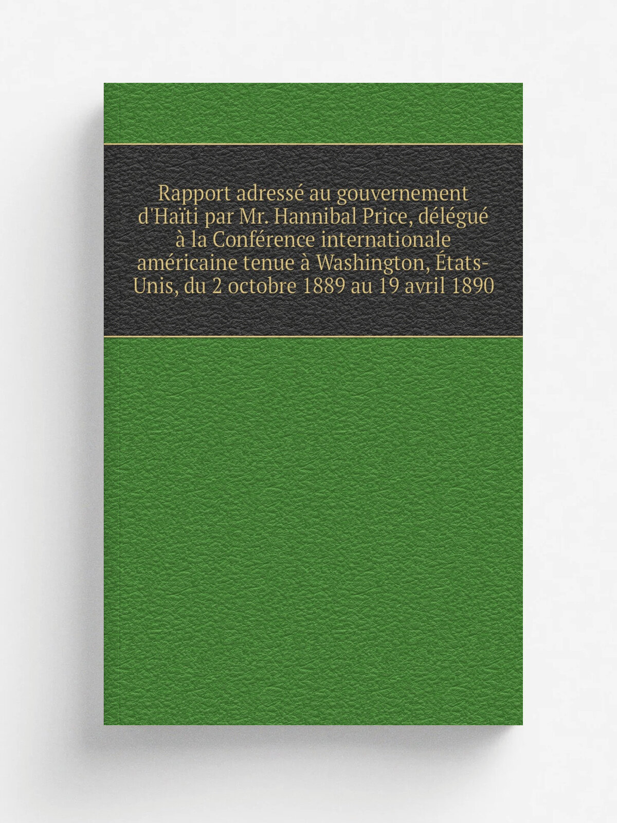 Rapport adress. au gouvernement d'Ha. ti par Mr. Hannibal Price, d.l.gu. . la Conf.rence internationale am.ricaine tenue . Washington, . tats-Unis, du …